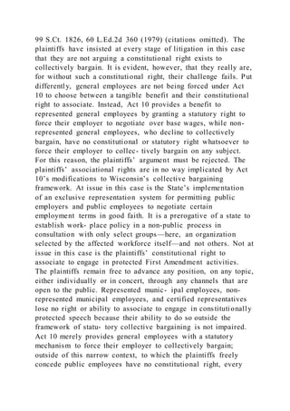 99 S.Ct. 1826, 60 L.Ed.2d 360 (1979) (citations omitted). The
plaintiffs have insisted at every stage of litigation in this case
that they are not arguing a constitutional right exists to
collectively bargain. It is evident, however, that they really are,
for without such a constitutional right, their challenge fails. Put
differently, general employees are not being forced under Act
10 to choose between a tangible benefit and their constitutional
right to associate. Instead, Act 10 provides a benefit to
represented general employees by granting a statutory right to
force their employer to negotiate over base wages, while non-
represented general employees, who decline to collectively
bargain, have no constitutional or statutory right whatsoever to
force their employer to collec- tively bargain on any subject.
For this reason, the plaintiffs’ argument must be rejected. The
plaintiffs’ associational rights are in no way implicated by Act
10’s modifications to Wisconsin’s collective bargaining
framework. At issue in this case is the State’s implementation
of an exclusive representation system for permitting public
employers and public employees to negotiate certain
employment terms in good faith. It is a prerogative of a state to
establish work- place policy in a non-public process in
consultation with only select groups—here, an organization
selected by the affected workforce itself—and not others. Not at
issue in this case is the plaintiffs’ constitutional right to
associate to engage in protected First Amendment activities.
The plaintiffs remain free to advance any position, on any topic,
either individually or in concert, through any channels that are
open to the public. Represented munic- ipal employees, non-
represented municipal employees, and certified representatives
lose no right or ability to associate to engage in constitutionally
protected speech because their ability to do so outside the
framework of statu- tory collective bargaining is not impaired.
Act 10 merely provides general employees with a statutory
mechanism to force their employer to collectively bargain;
outside of this narrow context, to which the plaintiffs freely
concede public employees have no constitutional right, every
 