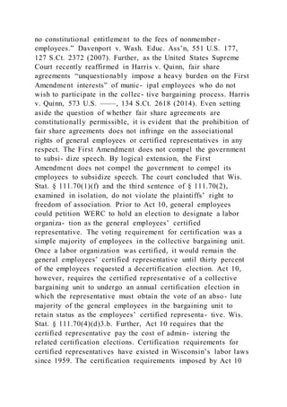 no constitutional entitlement to the fees of nonmember-
employees.” Davenport v. Wash. Educ. Ass’n, 551 U.S. 177,
127 S.Ct. 2372 (2007). Further, as the United States Supreme
Court recently reaffirmed in Harris v. Quinn, fair share
agreements “unquestionably impose a heavy burden on the First
Amendment interests” of munic- ipal employees who do not
wish to participate in the collec- tive bargaining process. Harris
v. Quinn, 573 U.S. ––––, 134 S.Ct. 2618 (2014). Even setting
aside the question of whether fair share agreements are
constitutionally permissible, it is evident that the prohibition of
fair share agreements does not infringe on the associational
rights of general employees or certified representatives in any
respect. The First Amendment does not compel the government
to subsi- dize speech. By logical extension, the First
Amendment does not compel the government to compel its
employees to subsidize speech. The court concluded that Wis.
Stat. § 111.70(1)(f) and the third sentence of § 111.70(2),
examined in isolation, do not violate the plaintiffs’ right to
freedom of association. Prior to Act 10, general employees
could petition WERC to hold an election to designate a labor
organiza- tion as the general employees’ certified
representative. The voting requirement for certification was a
simple majority of employees in the collective bargaining unit.
Once a labor organization was certified, it would remain the
general employees’ certified representative until thirty percent
of the employees requested a decertification election. Act 10,
however, requires the certified representative of a collective
bargaining unit to undergo an annual certification election in
which the representative must obtain the vote of an abso- lute
majority of the general employees in the bargaining unit to
retain status as the employees’ certified representa- tive. Wis.
Stat. § 111.70(4)(d)3.b. Further, Act 10 requires that the
certified representative pay the cost of admin- istering the
related certification elections. Certification requirements for
certified representatives have existed in Wisconsin’s labor laws
since 1959. The certification requirements imposed by Act 10
 