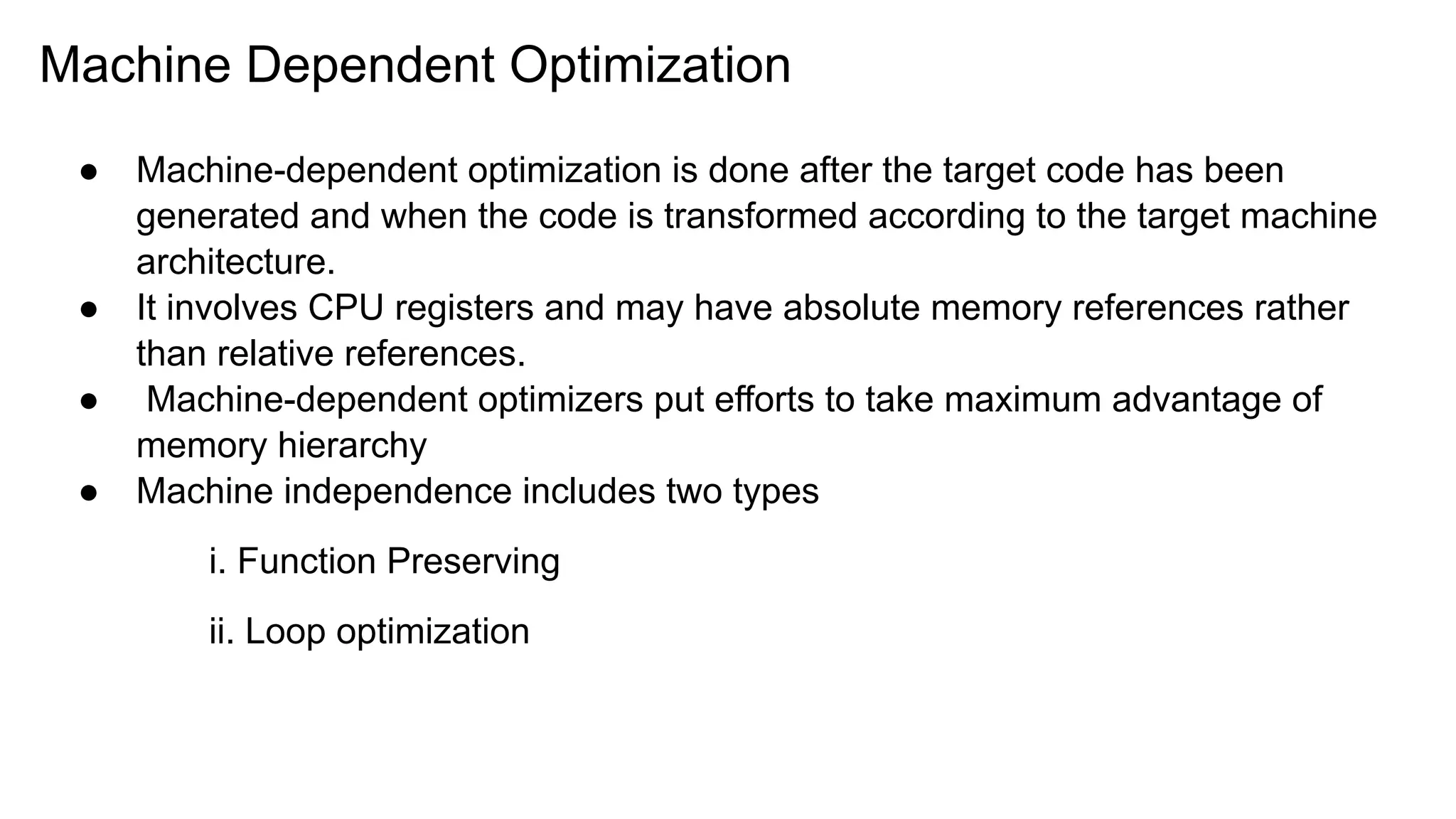 Machine Dependent Optimization
● Machine-dependent optimization is done after the target code has been
generated and when the code is transformed according to the target machine
architecture.
● It involves CPU registers and may have absolute memory references rather
than relative references.
● Machine-dependent optimizers put efforts to take maximum advantage of
memory hierarchy
● Machine independence includes two types
i. Function Preserving
ii. Loop optimization
 