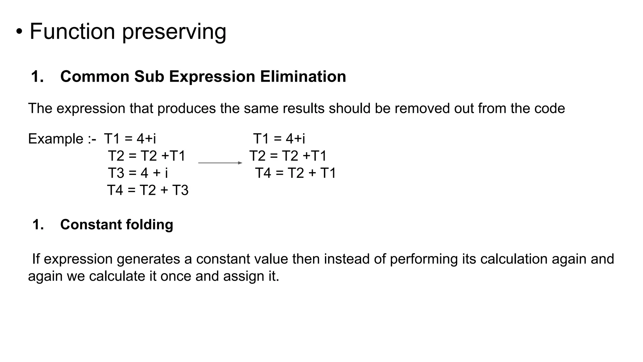 • Function preserving
1. Common Sub Expression Elimination
The expression that produces the same results should be removed out from the code
Example :- T1 = 4+i T1 = 4+i
T2 = T2 +T1 T2 = T2 +T1
T3 = 4 + i T4 = T2 + T1
T4 = T2 + T3
1. Constant folding
If expression generates a constant value then instead of performing its calculation again and
again we calculate it once and assign it.
 