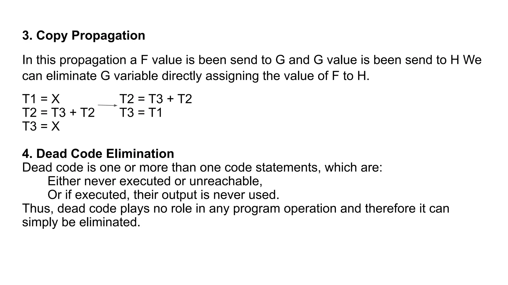 3. Copy Propagation
In this propagation a F value is been send to G and G value is been send to H We
can eliminate G variable directly assigning the value of F to H.
T1 = X T2 = T3 + T2
T2 = T3 + T2 T3 = T1
T3 = X
4. Dead Code Elimination
Dead code is one or more than one code statements, which are:
Either never executed or unreachable,
Or if executed, their output is never used.
Thus, dead code plays no role in any program operation and therefore it can
simply be eliminated.
 
