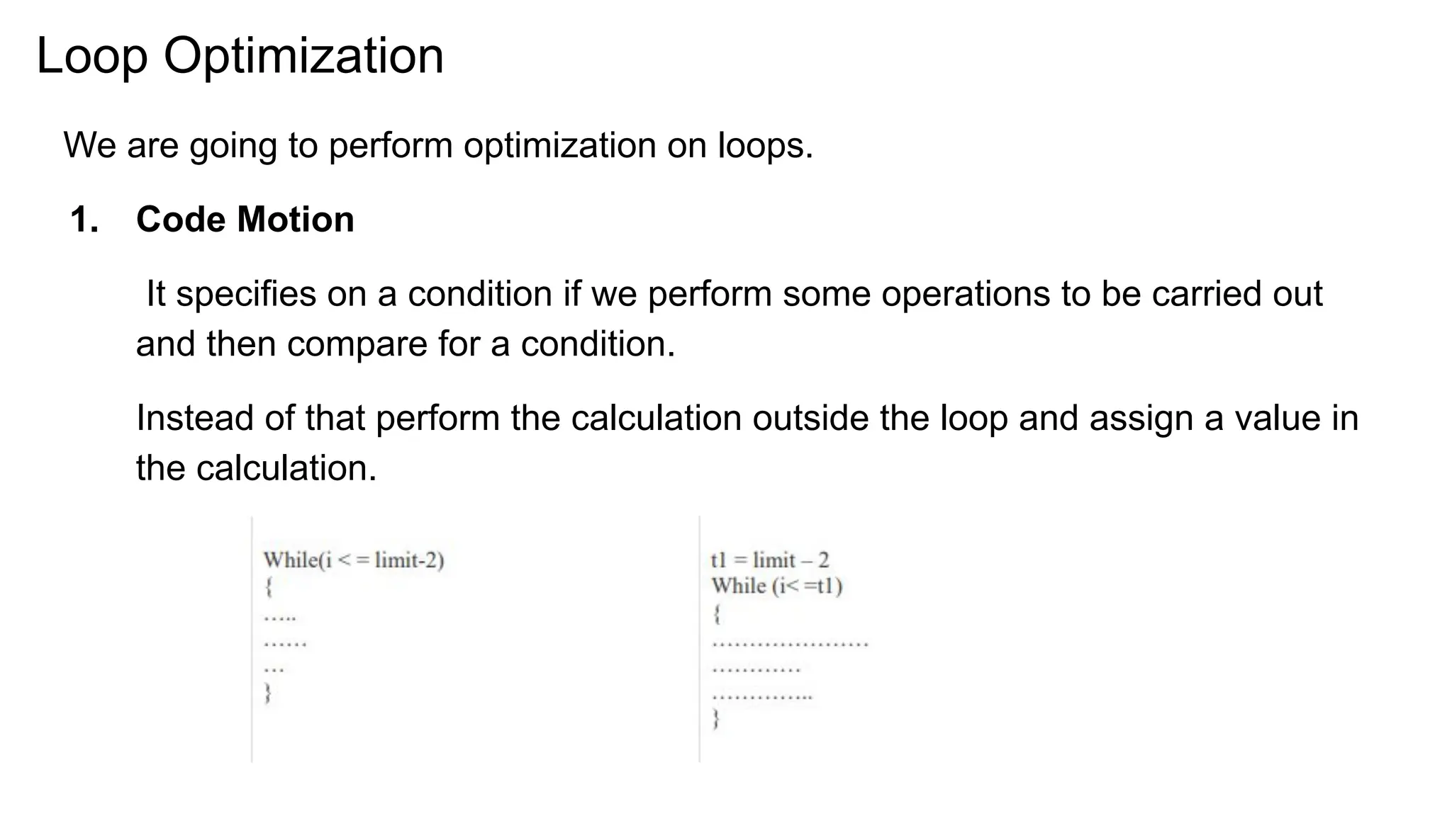 Loop Optimization
We are going to perform optimization on loops.
1. Code Motion
It specifies on a condition if we perform some operations to be carried out
and then compare for a condition.
Instead of that perform the calculation outside the loop and assign a value in
the calculation.
 