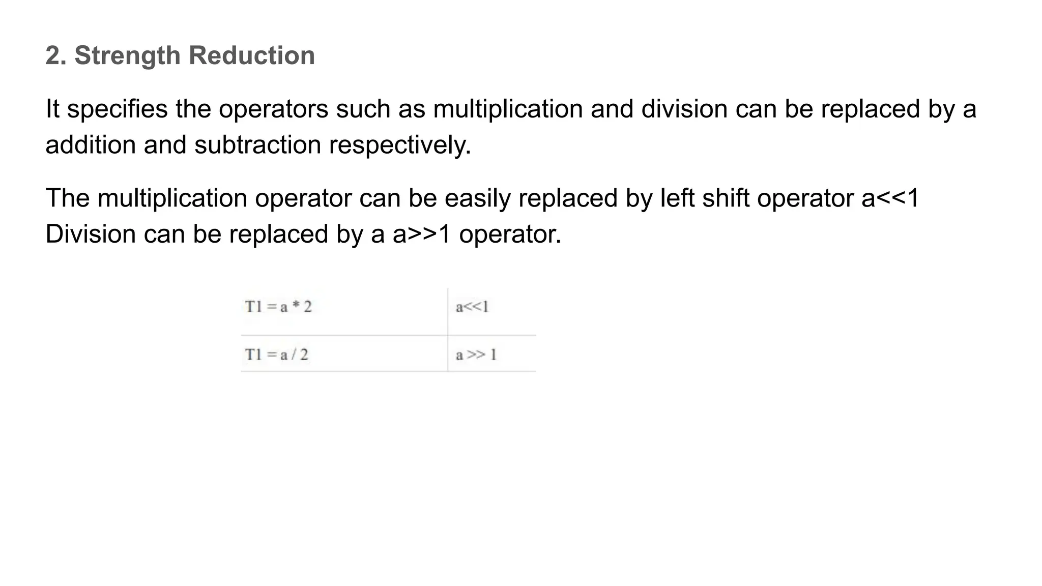 2. Strength Reduction
It specifies the operators such as multiplication and division can be replaced by a
addition and subtraction respectively.
The multiplication operator can be easily replaced by left shift operator a<<1
Division can be replaced by a a>>1 operator.
 