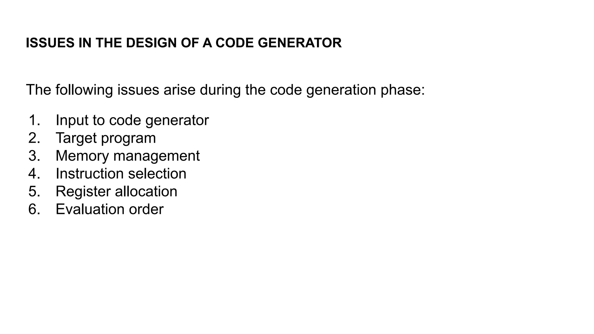 ISSUES IN THE DESIGN OF A CODE GENERATOR
The following issues arise during the code generation phase:
1. Input to code generator
2. Target program
3. Memory management
4. Instruction selection
5. Register allocation
6. Evaluation order
 