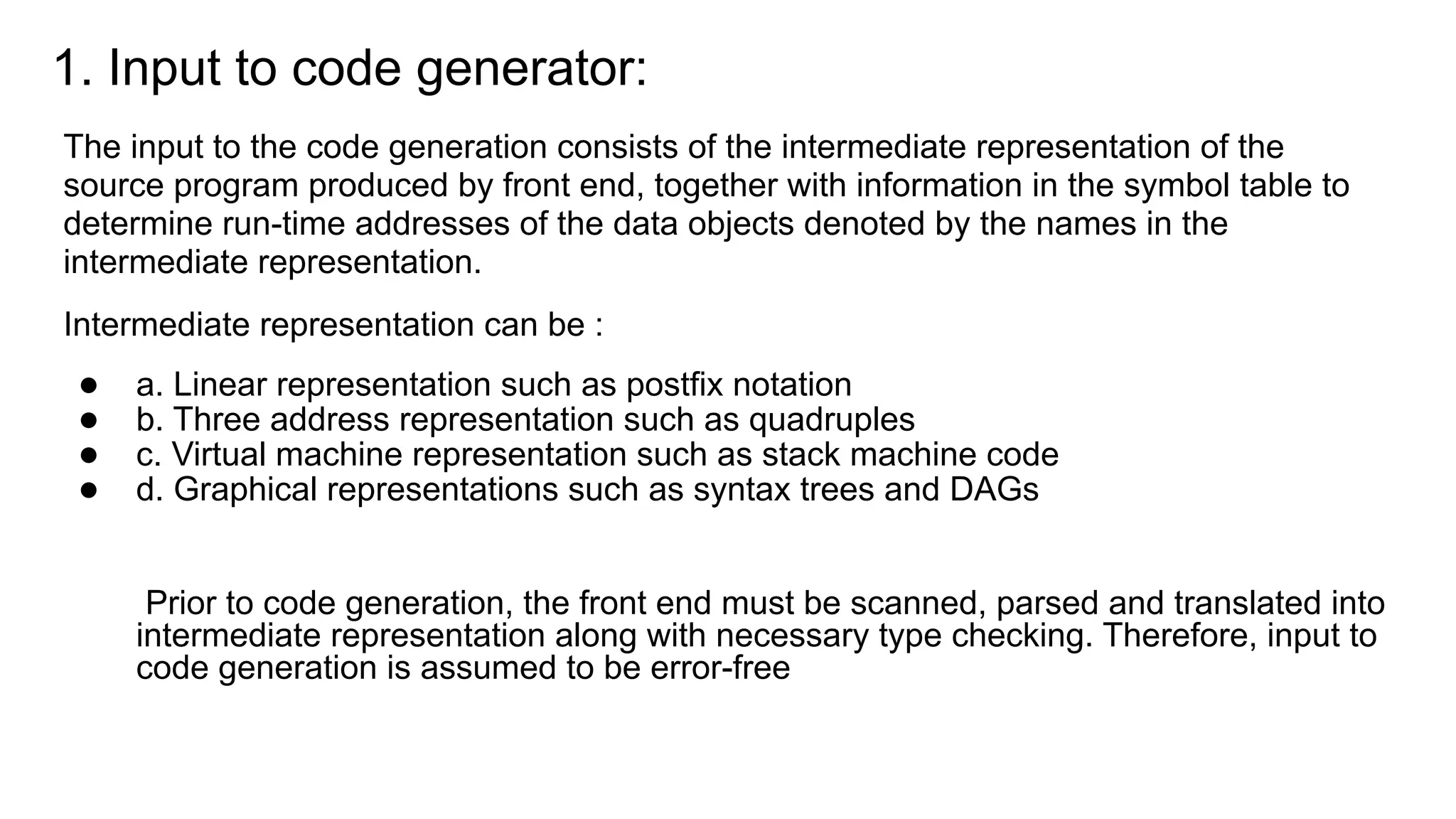 1. Input to code generator:
The input to the code generation consists of the intermediate representation of the
source program produced by front end, together with information in the symbol table to
determine run-time addresses of the data objects denoted by the names in the
intermediate representation.
Intermediate representation can be :
● a. Linear representation such as postfix notation
● b. Three address representation such as quadruples
● c. Virtual machine representation such as stack machine code
● d. Graphical representations such as syntax trees and DAGs
Prior to code generation, the front end must be scanned, parsed and translated into
intermediate representation along with necessary type checking. Therefore, input to
code generation is assumed to be error-free
 