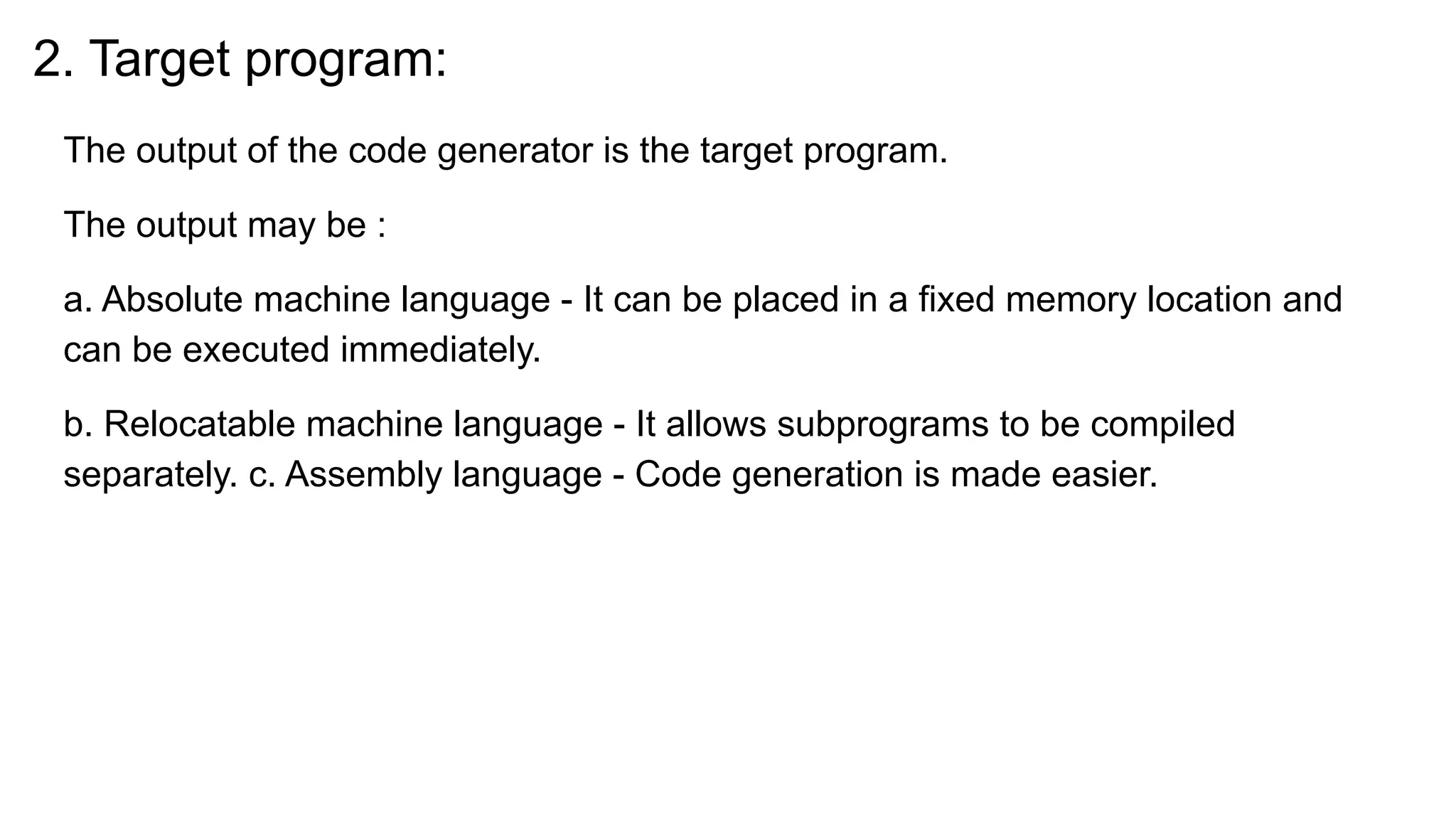 2. Target program:
The output of the code generator is the target program.
The output may be :
a. Absolute machine language - It can be placed in a fixed memory location and
can be executed immediately.
b. Relocatable machine language - It allows subprograms to be compiled
separately. c. Assembly language - Code generation is made easier.
 