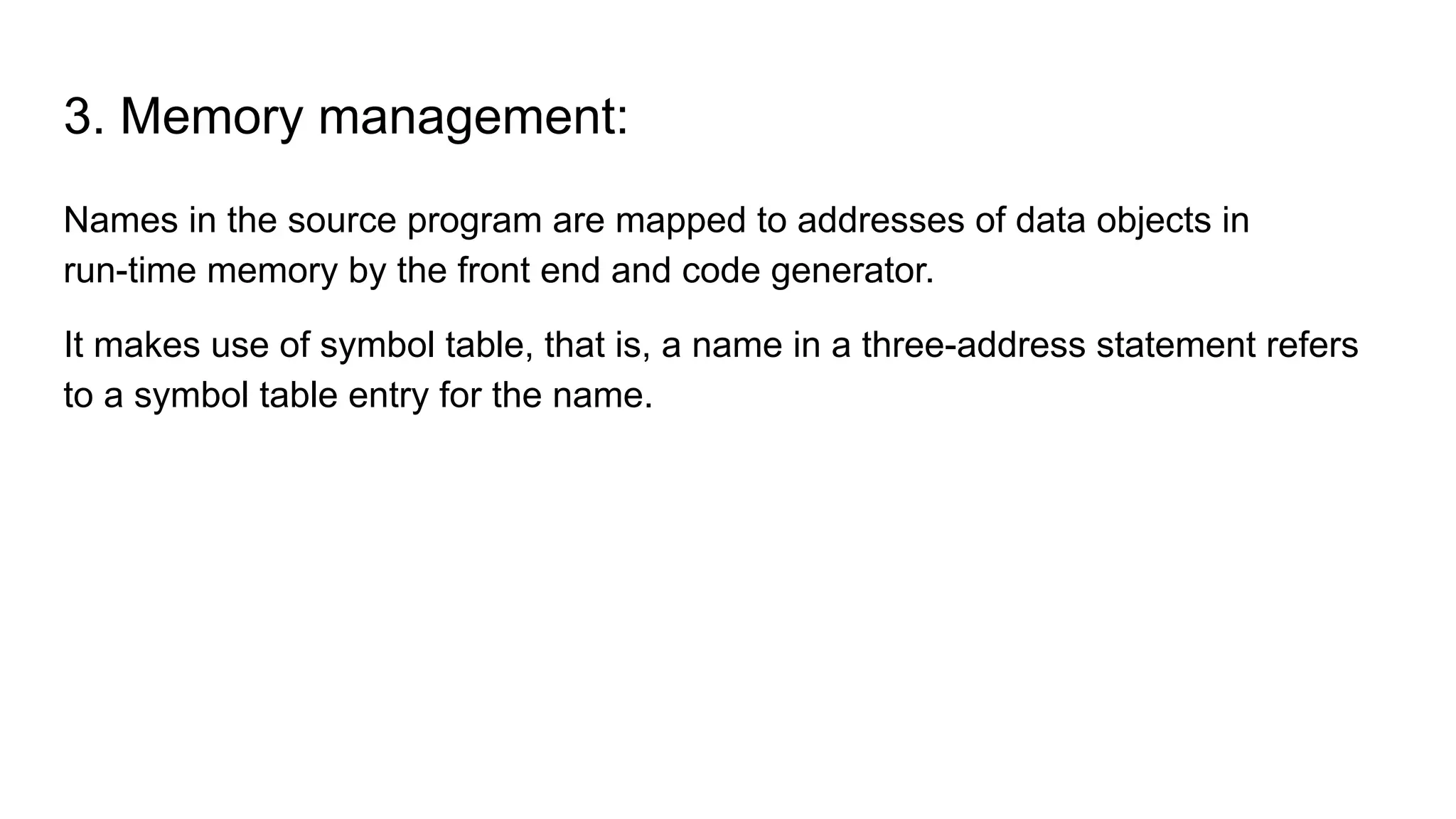 3. Memory management:
Names in the source program are mapped to addresses of data objects in
run-time memory by the front end and code generator.
It makes use of symbol table, that is, a name in a three-address statement refers
to a symbol table entry for the name.
 