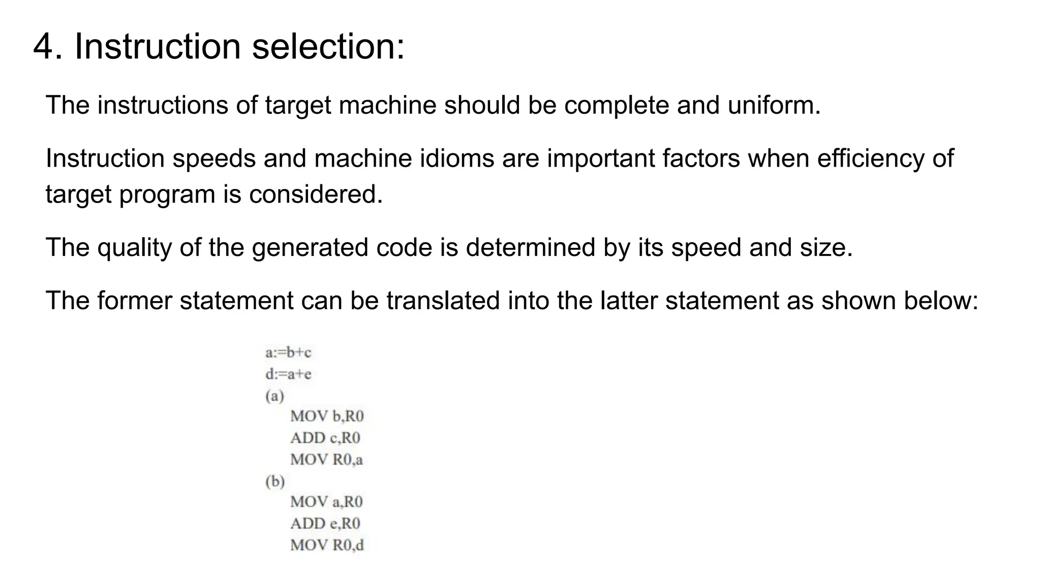 4. Instruction selection:
The instructions of target machine should be complete and uniform.
Instruction speeds and machine idioms are important factors when efficiency of
target program is considered.
The quality of the generated code is determined by its speed and size.
The former statement can be translated into the latter statement as shown below:
 