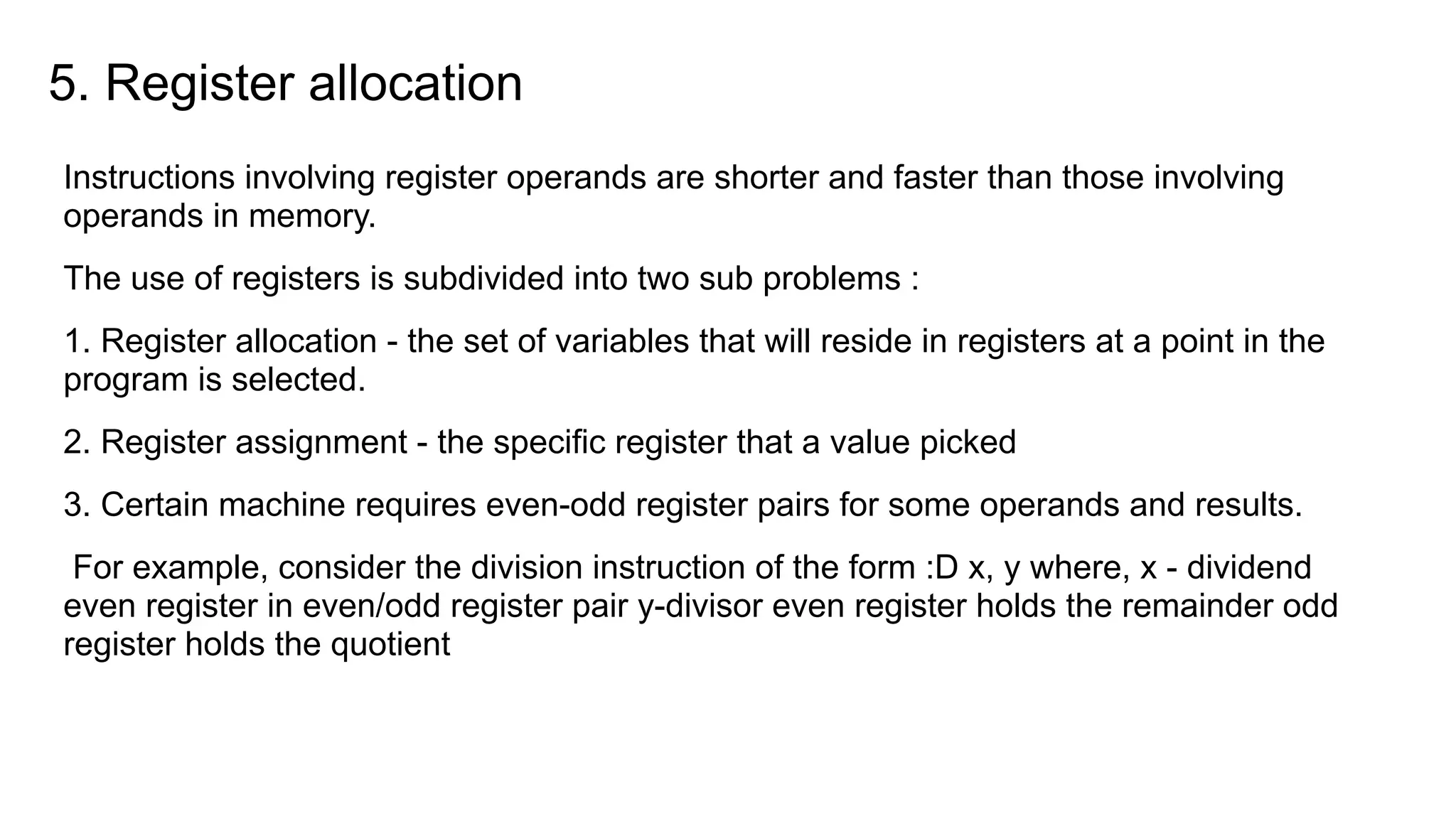 5. Register allocation
Instructions involving register operands are shorter and faster than those involving
operands in memory.
The use of registers is subdivided into two sub problems :
1. Register allocation - the set of variables that will reside in registers at a point in the
program is selected.
2. Register assignment - the specific register that a value picked
3. Certain machine requires even-odd register pairs for some operands and results.
For example, consider the division instruction of the form :D x, y where, x - dividend
even register in even/odd register pair y-divisor even register holds the remainder odd
register holds the quotient
 