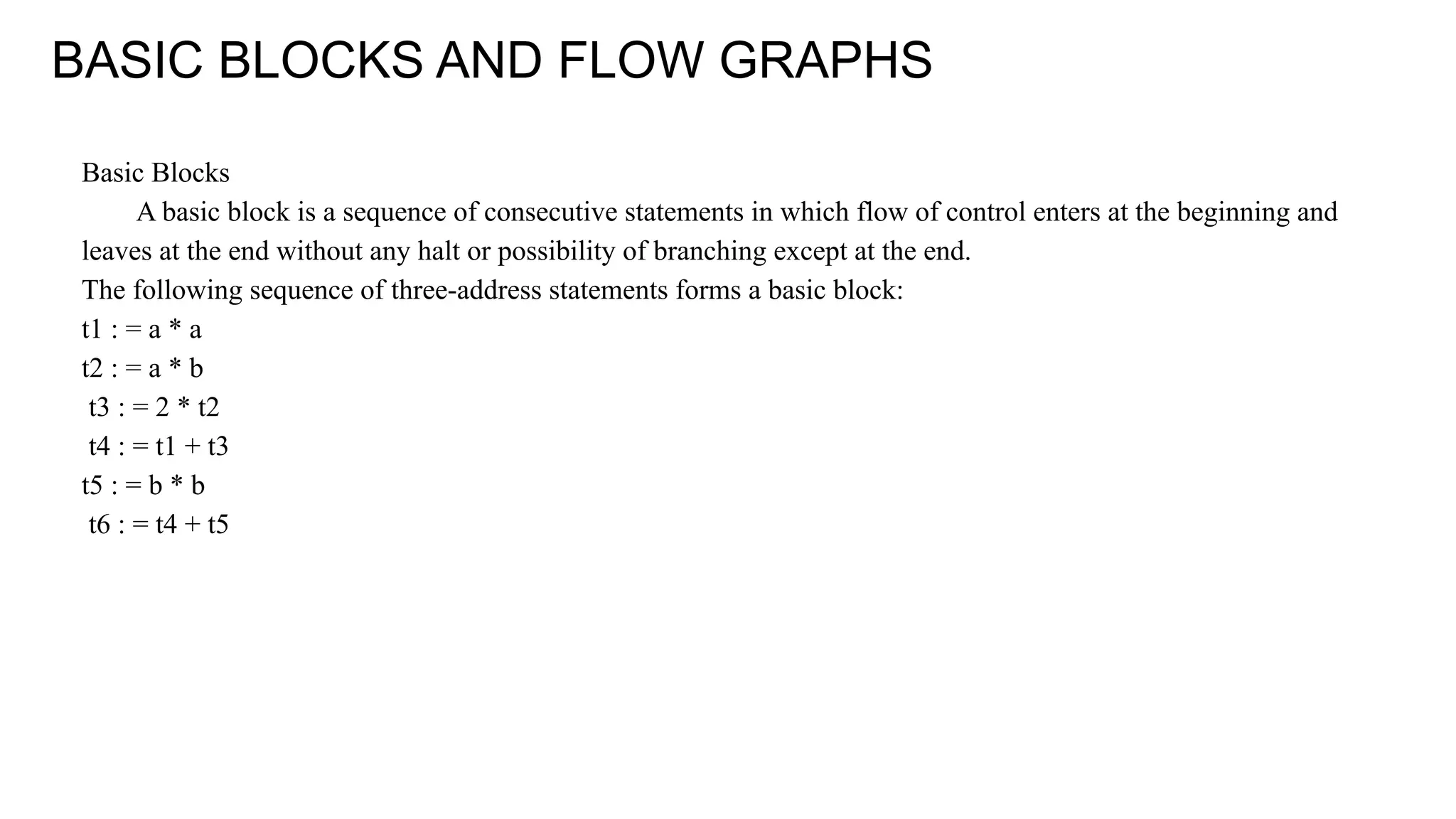 BASIC BLOCKS AND FLOW GRAPHS
Basic Blocks
A basic block is a sequence of consecutive statements in which flow of control enters at the beginning and
leaves at the end without any halt or possibility of branching except at the end.
The following sequence of three-address statements forms a basic block:
t1 : = a * a
t2 : = a * b
t3 : = 2 * t2
t4 : = t1 + t3
t5 : = b * b
t6 : = t4 + t5
 