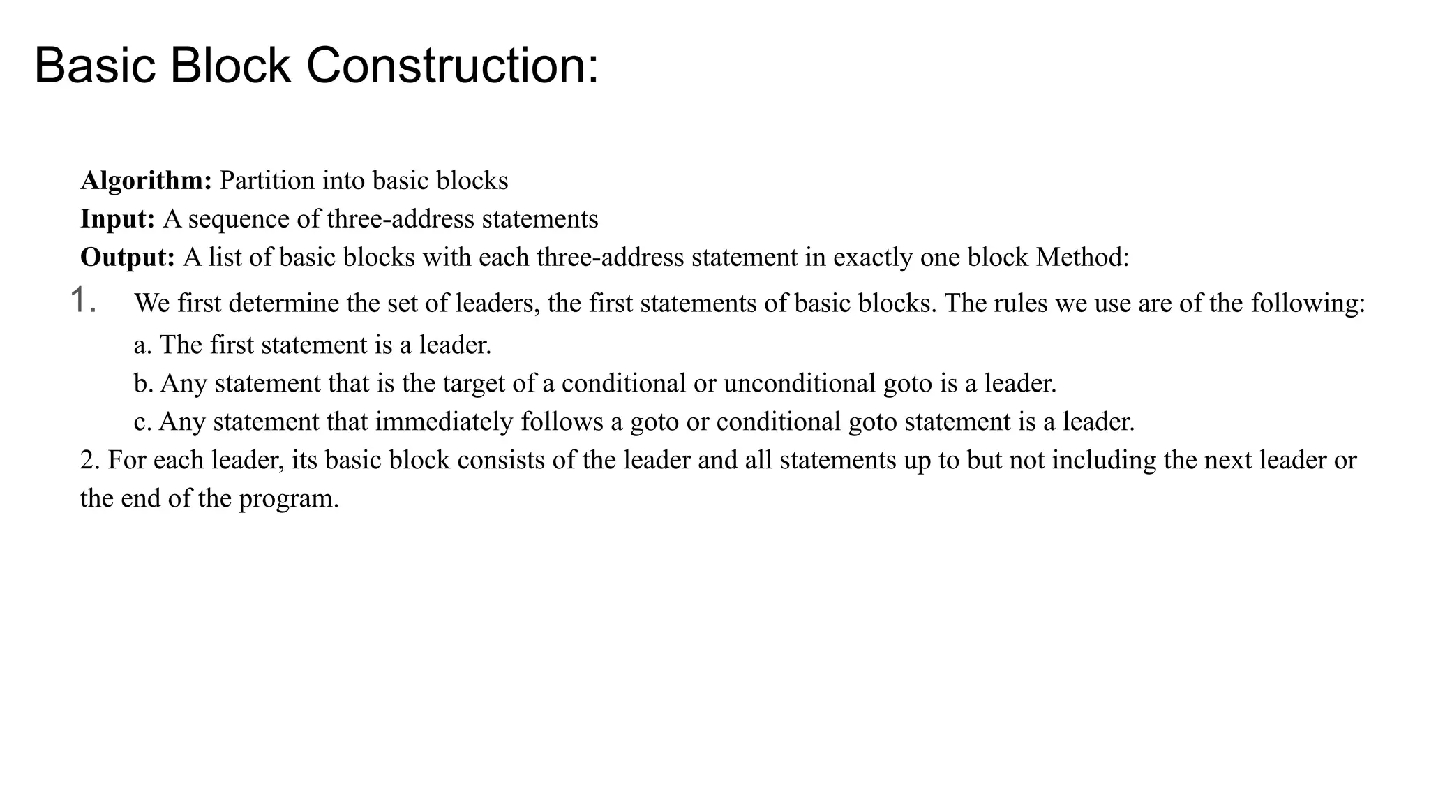 Basic Block Construction:
Algorithm: Partition into basic blocks
Input: A sequence of three-address statements
Output: A list of basic blocks with each three-address statement in exactly one block Method:
1. We first determine the set of leaders, the first statements of basic blocks. The rules we use are of the following:
a. The first statement is a leader.
b. Any statement that is the target of a conditional or unconditional goto is a leader.
c. Any statement that immediately follows a goto or conditional goto statement is a leader.
2. For each leader, its basic block consists of the leader and all statements up to but not including the next leader or
the end of the program.
 