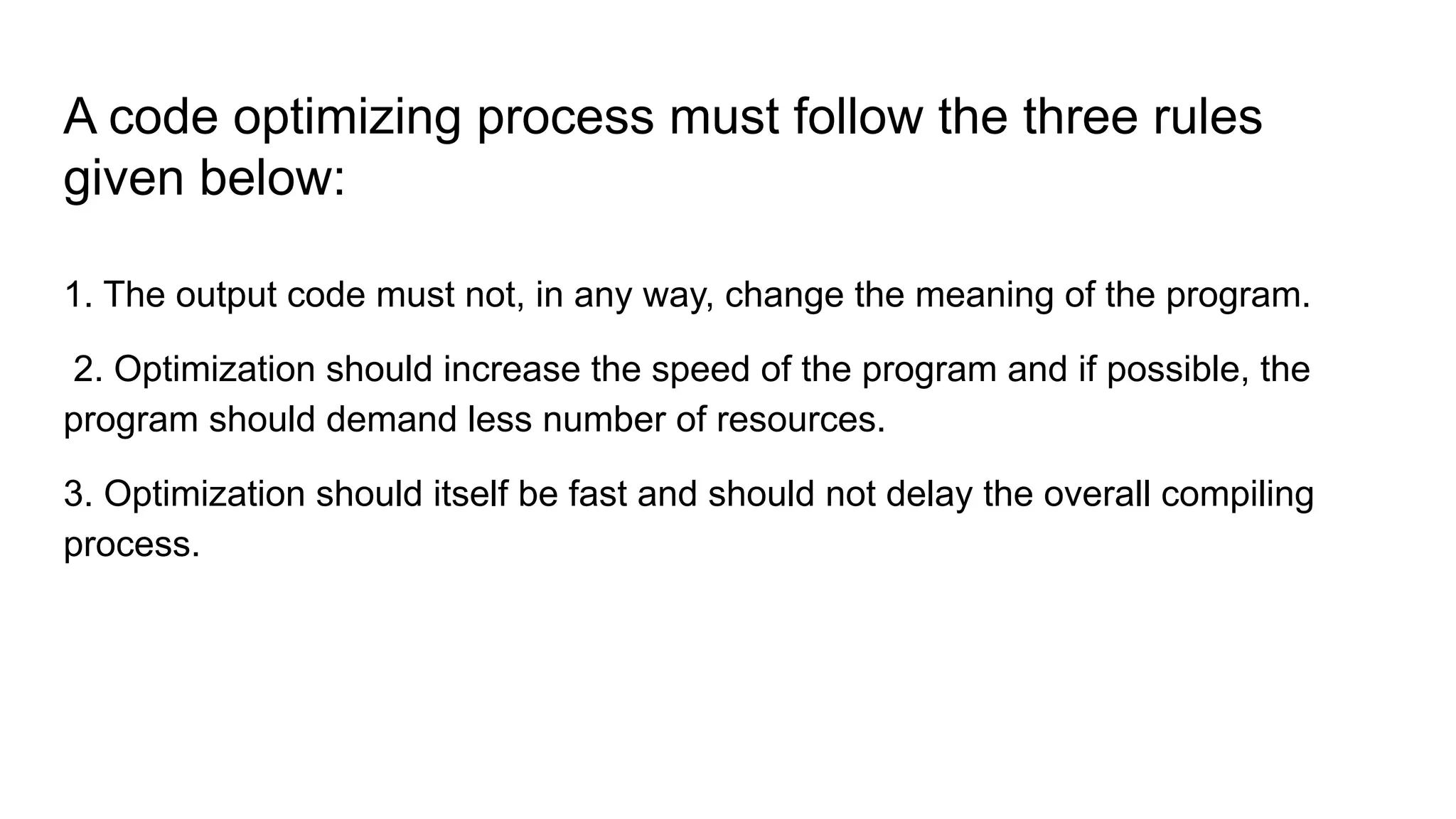 A code optimizing process must follow the three rules
given below:
1. The output code must not, in any way, change the meaning of the program.
2. Optimization should increase the speed of the program and if possible, the
program should demand less number of resources.
3. Optimization should itself be fast and should not delay the overall compiling
process.
 