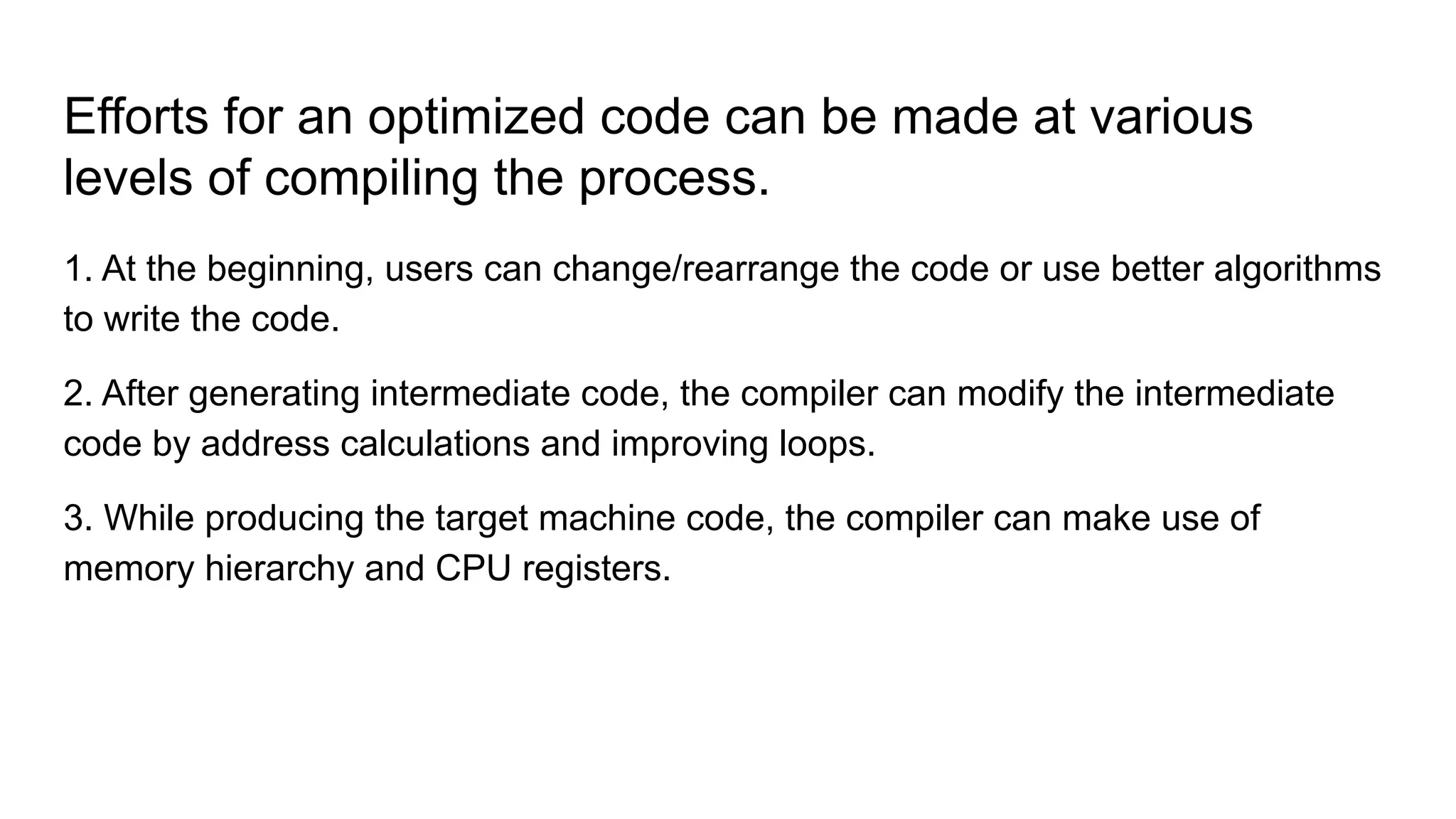 Efforts for an optimized code can be made at various
levels of compiling the process.
1. At the beginning, users can change/rearrange the code or use better algorithms
to write the code.
2. After generating intermediate code, the compiler can modify the intermediate
code by address calculations and improving loops.
3. While producing the target machine code, the compiler can make use of
memory hierarchy and CPU registers.
 