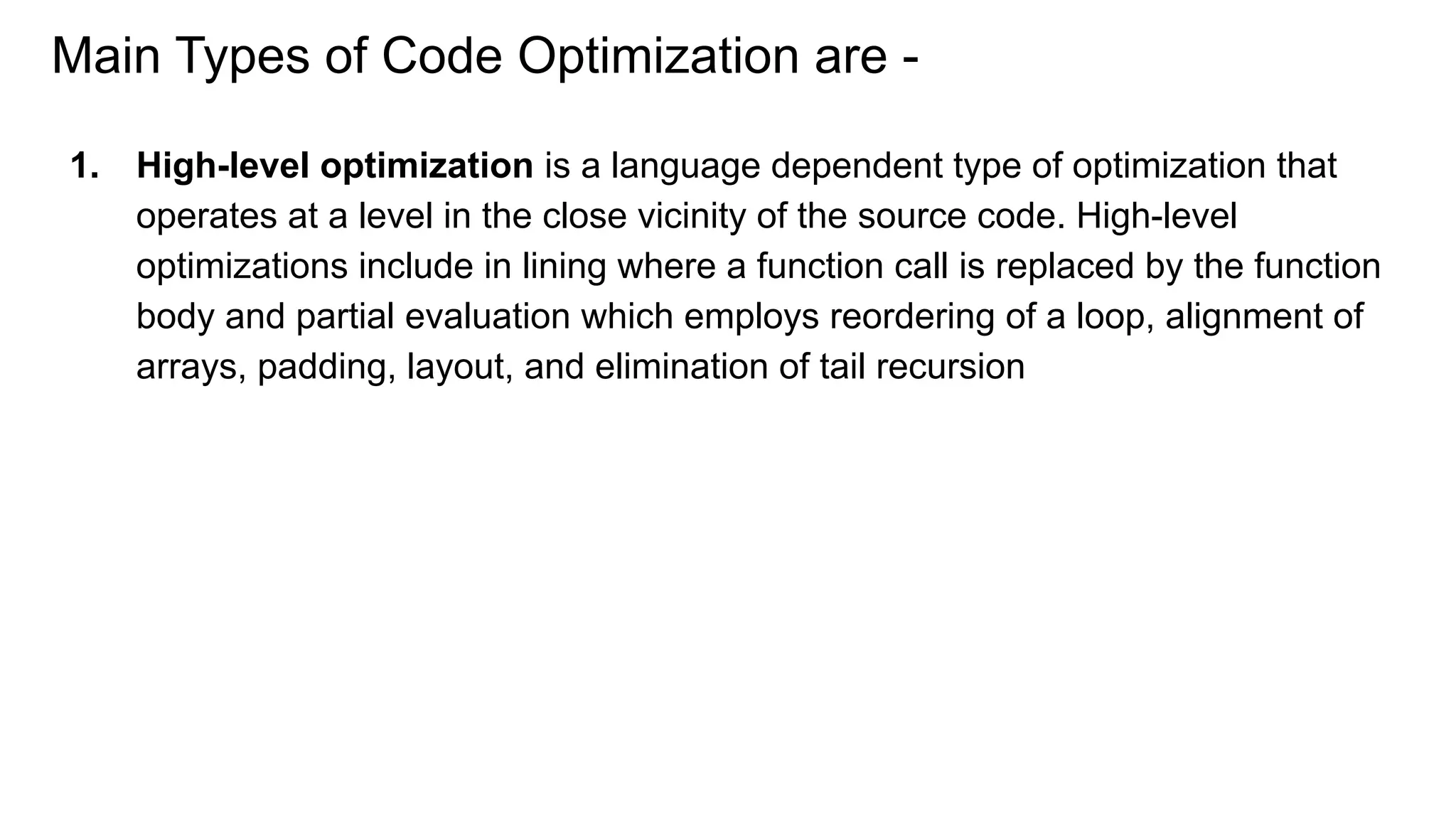 Main Types of Code Optimization are -
1. High-level optimization is a language dependent type of optimization that
operates at a level in the close vicinity of the source code. High-level
optimizations include in lining where a function call is replaced by the function
body and partial evaluation which employs reordering of a loop, alignment of
arrays, padding, layout, and elimination of tail recursion
 