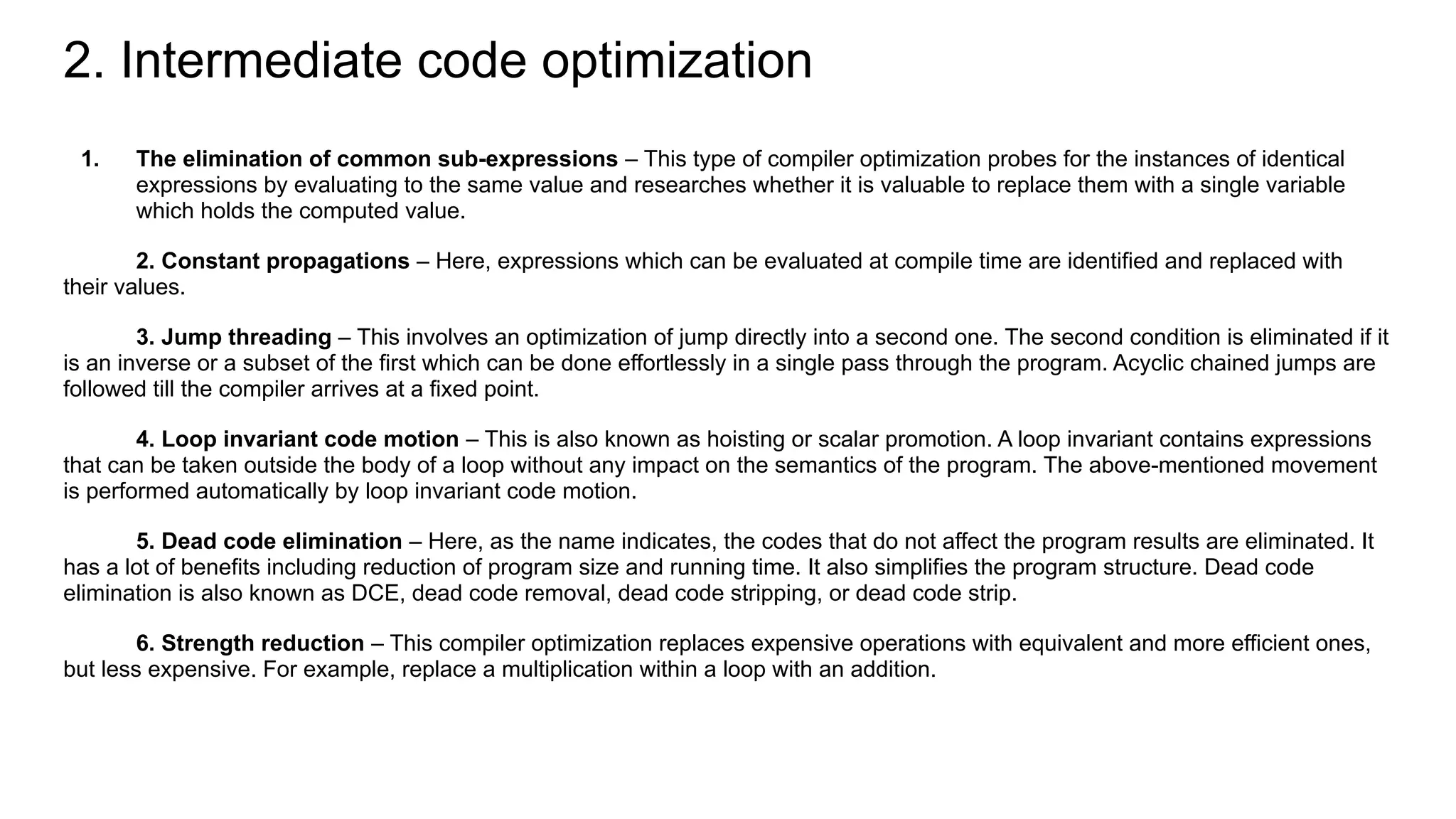 2. Intermediate code optimization
1. The elimination of common sub-expressions – This type of compiler optimization probes for the instances of identical
expressions by evaluating to the same value and researches whether it is valuable to replace them with a single variable
which holds the computed value.
2. Constant propagations – Here, expressions which can be evaluated at compile time are identified and replaced with
their values.
3. Jump threading – This involves an optimization of jump directly into a second one. The second condition is eliminated if it
is an inverse or a subset of the first which can be done effortlessly in a single pass through the program. Acyclic chained jumps are
followed till the compiler arrives at a fixed point.
4. Loop invariant code motion – This is also known as hoisting or scalar promotion. A loop invariant contains expressions
that can be taken outside the body of a loop without any impact on the semantics of the program. The above-mentioned movement
is performed automatically by loop invariant code motion.
5. Dead code elimination – Here, as the name indicates, the codes that do not affect the program results are eliminated. It
has a lot of benefits including reduction of program size and running time. It also simplifies the program structure. Dead code
elimination is also known as DCE, dead code removal, dead code stripping, or dead code strip.
6. Strength reduction – This compiler optimization replaces expensive operations with equivalent and more efficient ones,
but less expensive. For example, replace a multiplication within a loop with an addition.
 