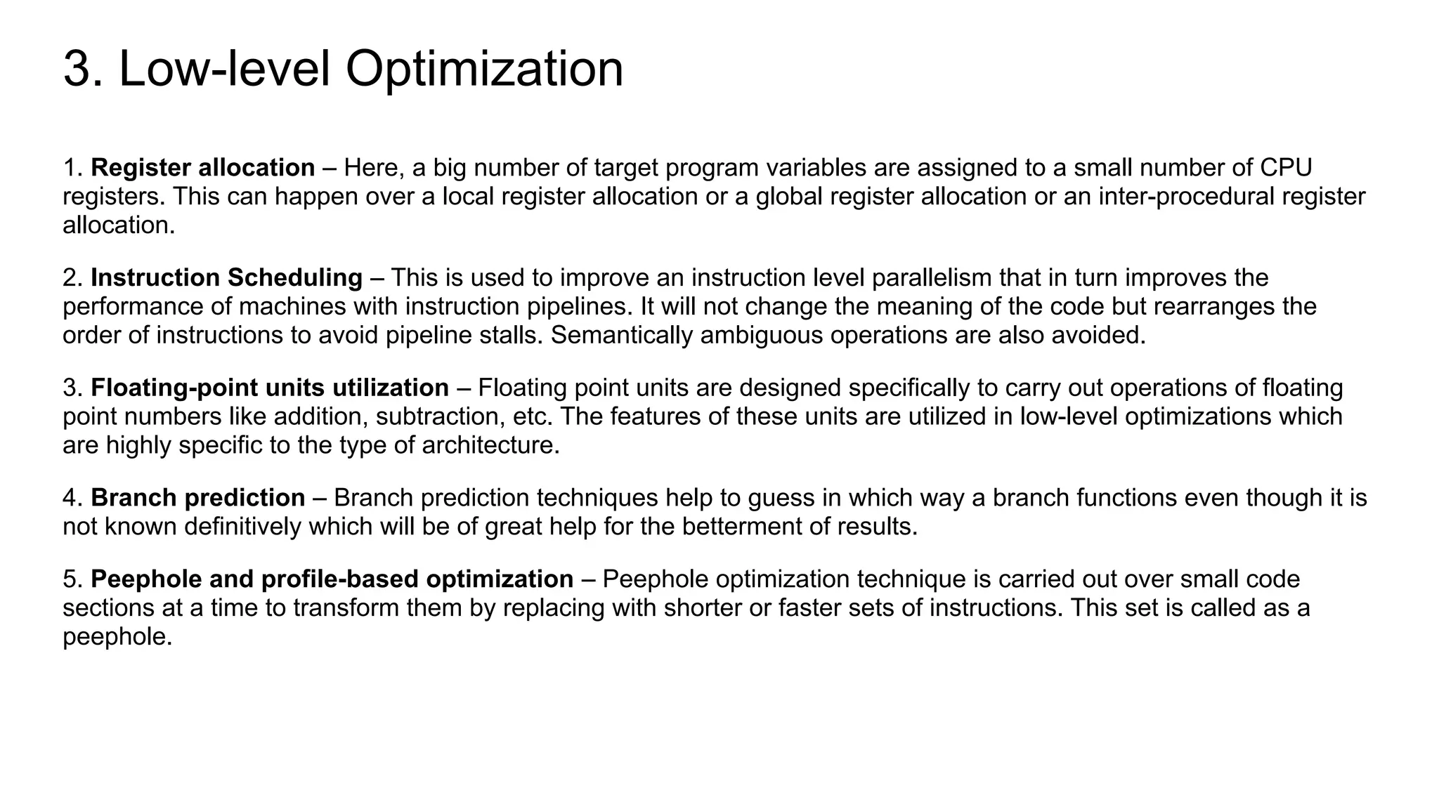 3. Low-level Optimization
1. Register allocation – Here, a big number of target program variables are assigned to a small number of CPU
registers. This can happen over a local register allocation or a global register allocation or an inter-procedural register
allocation.
2. Instruction Scheduling – This is used to improve an instruction level parallelism that in turn improves the
performance of machines with instruction pipelines. It will not change the meaning of the code but rearranges the
order of instructions to avoid pipeline stalls. Semantically ambiguous operations are also avoided.
3. Floating-point units utilization – Floating point units are designed specifically to carry out operations of floating
point numbers like addition, subtraction, etc. The features of these units are utilized in low-level optimizations which
are highly specific to the type of architecture.
4. Branch prediction – Branch prediction techniques help to guess in which way a branch functions even though it is
not known definitively which will be of great help for the betterment of results.
5. Peephole and profile-based optimization – Peephole optimization technique is carried out over small code
sections at a time to transform them by replacing with shorter or faster sets of instructions. This set is called as a
peephole.
 