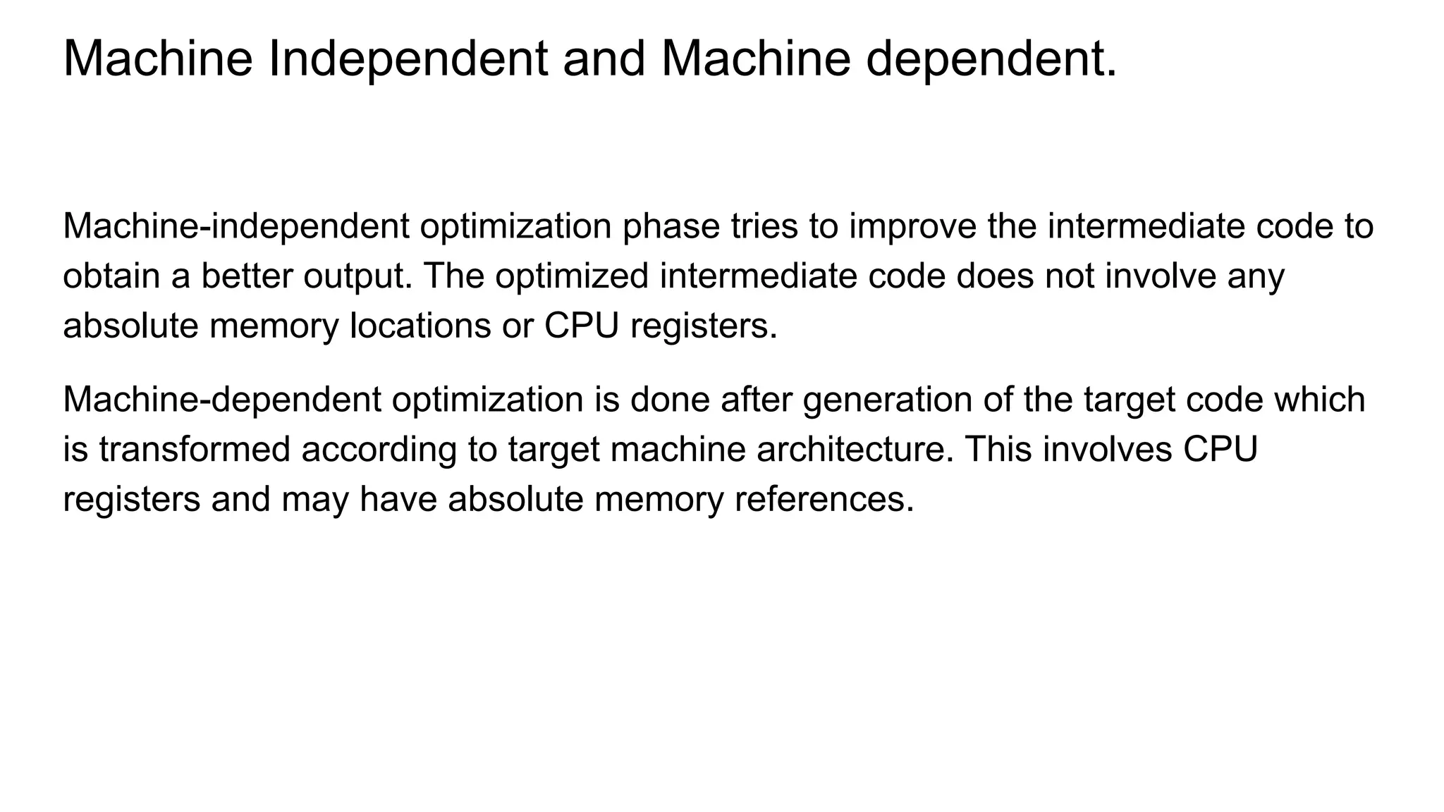 Machine Independent and Machine dependent.
Machine-independent optimization phase tries to improve the intermediate code to
obtain a better output. The optimized intermediate code does not involve any
absolute memory locations or CPU registers.
Machine-dependent optimization is done after generation of the target code which
is transformed according to target machine architecture. This involves CPU
registers and may have absolute memory references.
 