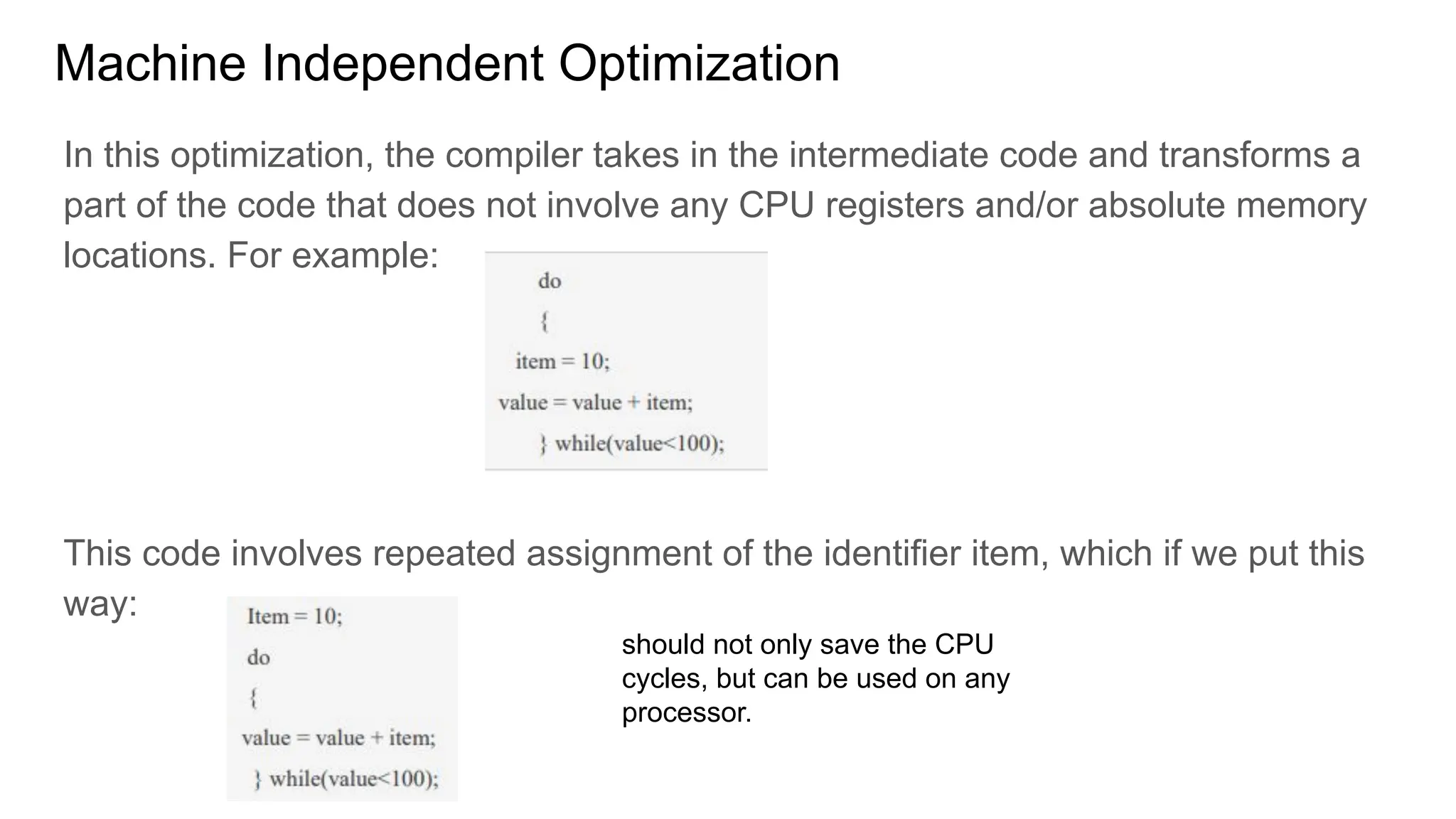 Machine Independent Optimization
In this optimization, the compiler takes in the intermediate code and transforms a
part of the code that does not involve any CPU registers and/or absolute memory
locations. For example:
This code involves repeated assignment of the identifier item, which if we put this
way:
should not only save the CPU
cycles, but can be used on any
processor.
 