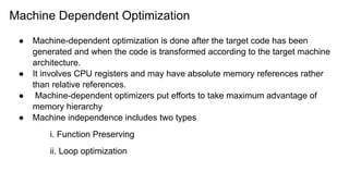 Machine Dependent Optimization
● Machine-dependent optimization is done after the target code has been
generated and when the code is transformed according to the target machine
architecture.
● It involves CPU registers and may have absolute memory references rather
than relative references.
● Machine-dependent optimizers put efforts to take maximum advantage of
memory hierarchy
● Machine independence includes two types
i. Function Preserving
ii. Loop optimization
 