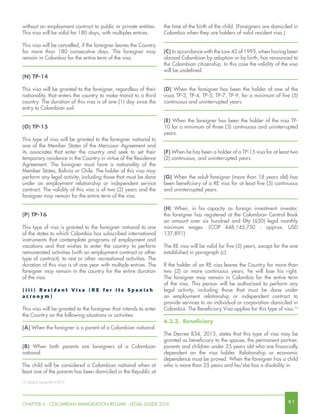 9 1CHAPTER 6 - COLOMBIAN IMMIGRATION REGIME - LEGAL GUIDE 2016
the time of the birth of the child. (Foreigners are domiciled in
Colombia when they are holders of valid resident visa.)
(C) In accordance with the Law 43 of 1993, when having been
abroad Colombian by adoption or by birth, has renounced to
the Colombian citizenship. In this case the validity of the visa
will be undefined.
(D) When the foreigner has been the holder of one of the
visas TP-3, TP-4, TP-5, TP-7, TP-9, for a minimum of five (5)
continuous and uninterrupted years.
(E) When the foreigner has been the holder of the visa TP-
10 for a minimum of three (3) continuous and uninterrupted
years.
(F) When he has been a holder of a TP-15 visa for at least two
(2) continuous, and uninterrupted years.
(G) When the adult foreigner (more than 18 years old) has
been beneficiary of a RE visa for at least five (5) continuous
and uninterrupted years.
(H) When, in his capacity as foreign investment investor,
the foreigner has registered at the Colombian Central Bank
an amount over six hundred and fifty (650) legal monthly
minimum wages. (COP 448,145,750 - approx. USD
137,891)
The RE visa will be valid for five (5) years, except for the one
established in paragraph (c).
If the holder of an RE visa leaves the Country for more than
two (2) or more continuous years, he will lose his right.
The foreigner may remain in Colombia for the entire term
of the visa. This person will be authorized to perform any
legal activity, including those that must be done under
an employment relationship or independent contract to
provide services to an individual or corporation domiciled in
Colombia. The Beneficiary Visa applies for this type of visa.13
6.3.2.	 Beneficiary
The Decree 834, 2013, states that this type of visa may be
granted as beneficiary to the spouse, the permanent partner,
parents and children under 25 years old who are financially
dependent on the visa holder. Relationship or economic
dependence must be proved. When the foreigner has a child
who is more than 25 years and he/she has a disability in
without an employment contract to public or private entities.
This visa will be valid for 180 days, with multiples entries.
This visa will be cancelled, if the foreigner leaves the Country
for more than 180 consecutive days. The foreigner may
remain in Colombia for the entire term of the visa.
(N) TP-14
This visa will be granted to the foreigner, regardless of their
nationality, that enters the country to make transit to a third
country. The duration of this visa is of one (1) day since the
entry to Colombian soil.
(O) TP-15
This type of visa will be granted to the foreigner national to
one of the Member States of the Mercosur Agreement and
its associates that enter the country and seek to set their
temporary residence in the Country in virtue of the Residence
Agreement. The foreigner must have a nationality of the
Member States, Bolivia or Chile. The holder of this visa may
perform any legal activity, including those that must be done
under an employment relationship or independent service
contract. The validity of this visa is of two (2) years and the
foreigner may remain for the entire term of the visa.
(P) TP-16
This type of visa is granted to the foreigner national to one
of the states to which Colombia has subscribed international
instruments that contemplate programs of employment and
vacations and that wishes to enter the country to perform
remunerated activities (with an employment contract or other
type of contract), to rest or other recreational activities. The
duration of this visa is of one year with multiple entries. The
foreigner may remain in the country for the entire duration
of the visa.
( i i i ) R e s id e n t V i s a ( R E f o r i t s S p a n i s h
a c r o n y m )
This visa will be granted to the foreigner that intends to enter
the Country on the following situations or activities:
(A) When the foreigner is a parent of a Colombian national.
(B) When both parents are foreigners of a Colombian
national.
The child will be considered a Colombian national when at
least one of the parents has been domiciled in the Republic at
13. Article 8, Decree 834 of 2013.
 