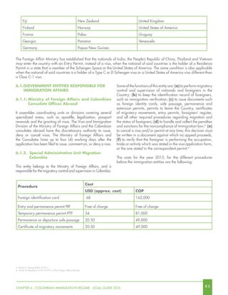 8 5CHAPTER 6 - COLOMBIAN IMMIGRATION REGIME - LEGAL GUIDE 2016
Fiji New Zealand United Kingdom
Finland Norway United States of America
France Palau Uruguay
Georgia Panama Venezuela
Germany Papua New Guinea
The Foreign Affair Ministry has established that the nationals of India, the People’s Republic of China, Thailand and Vietnam
may enter the country with an Entry Permit, instead of a visa, when the national of said countries is the holder of a Residence
Permit in a state that is member of the Schengen Space or the United States of America. The same condition is also applicable
when the national of said countries is a holder of a Type C or D Schengen visa or a United States of America visa different than
a Class C-1 visa.
3. Article 4, Decree 4062 of 2011.
4. Article 34 Resolution 5512 of 2015 of the Foreign Affairs Ministry.
Some of the functions of this entity are: (a) to perform migratory
control and supervision of nationals and foreigners in the
Country; (b) to keep the identification record of foreigners,
such as immigration verification; (c) to issue documents such
as foreign identity cards, safe passage, permanence and
extension permits, permits to leave the Country, certificates
of migratory movements, entry permits, foreigners’ register,
and all other required procedures regarding migration and
the status of foreigners; (d) to handle and collect the penalties
and sanctions for the noncompliance of immigration law;3
(e)
to cancel a visa and/or permit at any time; this decision must
be written in a document against which no appeal proceeds;
(f) to verify that the foreigner is performing the occupation,
trade or activity which was stated in the visa application form,
or the one stated in the correspondent permit.4
The costs for the year 2015, for the different procedures
before the immigration entities are the following:
Procedure
Cost
USD (approx. cost) COP
Foreign identification card 68 162,000
Entry and permanence permit PIP Free of charge Free of charge
Temporary permanence permit PTP 34 81,000
Permanence or departure safe passage 20.50 49,000
Certificate of migratory movements 20.50 49,000
6.1.Government Entities Responsible for
Immigration Affairs
6.1.1.	Ministry of Foreign Affairs and Colombian
Consulate Offices Abroad
It assembles coordinating units or divisions covering several
specialized areas, such as apostille, legalization, passport
renewals and the granting of visas. The Visa and Immigration
Division of the Ministry of Foreign Affairs and the Colombian
consulates abroad have the discretionary authority to issue,
deny or cancel visas. The Ministry of Foreign Affairs and
the Consulates have up to four (4) working days after the
application has been filed to issue, comment on, or deny a visa.
6.1.2. Special Administrative Unit Migration 		
	Colombia
This entity belongs to the Ministry of Foreign Affairs, and is
responsible for the migratory control and supervision in Colombia.
 