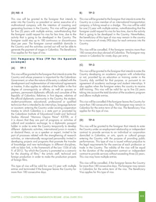 8 9CHAPTER 6 - COLOMBIAN IMMIGRATION REGIME - LEGAL GUIDE 2016
B)	TP-2
This visa will be granted to the foreigner that intends to enter the
Country as a crew member of an international transportation
company, a fishing vessel or a dredge. This visa will be valid
for one (1) year with multiple entries, notwithstanding that the
foreigner could request his visa for less time, due to the activity
that is going to be developed in the Country. Nevertheless,
the beneficiary of this type of visa may remain in the country
for a maximum of ninety (90) days for each entrance into the
Country.
This visa will be cancelled, if the foreigner remains more than
180 consecutive days abroad of Colombia. The foreigner may
remain in Colombia for ninety days per entry.
(C)	TP-3
This visa will be granted to the foreigner that intends to enter the
Country developing an academic program with scholarship
or not, provided by an education or training center in the
Country duly certified for that purpose, or pursuant to an
agreement of academic exchange and student internships. It
also applies when the foreigner enters the country to receive
skill training. This visa will be valid for up to five (5) years
taking into account the total duration of the academic program
and allows multiple entries.
This visa will be cancelled if the foreigner leaves the Country for
more than 180 consecutive days. The foreigner may remain in
Colombia for the entire term of the visa. The Beneficiary Visa
applies for this type of visa.
(D)	TP-4
This visa will be granted to the foreigner that intends to enter
the Country under an employment relationship or independent
contract to provide services to an individual or corporation
domiciled in Colombia, or arts, sports or cultural groups
entering the Country with the purpose of providing public
performances. This type of visa is issued without prejudice to
the legal requirements for the exercise of each profession or
trade in the Country. The validity of the visa will be equal
to the duration of the employment contract or independent
contract to provide services without exceeding three (3) years.
This visa may have multiple entries.
This visa will be cancelled, if the foreigner leaves the Country
for more than 180 consecutive days. The foreigner may remain
in Colombia for the entire term of the visa. The Beneficiary
Visa applies for this type of visa.
(D) NE- 4
This visa will be granted to the foreigner that intends to
enter into the Country as president or senior executive of a
multinational company with the intention of investing and
generating business in the Country. This visa will be granted
for five (5) years with multiple entries, notwithstanding that
the foreigner could request his visa for less time, due to the
activity that is going to be developed in the Country. The
foreigner could stay up to 180 continuous or discontinuous
days per year. The foreigner cannot establish domicile in
the Country and the activities carried out will not be able to
generate the payment of wages in Colombia. The Beneficiary
Visa applies for this type of visa.
( i i ) Te m p o r a r y V i s a ( T P f o r i t s S p a n i s h
a c r o n y m )
(A)	TP-1
This visa will be granted to the foreigner that intends to enter the
Country and whose presence is important for the Colombian
Government, or when the nature of the entry is related with the
development and implementation of international agreements
or treaties. It also applies to relatives of the holder in the first
degree of consanguinity or affinity, as well as spouses or
partners, permanent diplomatic officials and consulate of the
Republic of Colombia; Relatives in first degree, relatives of
the official diplomatic community in the Country, the student,
student-practitioner, educational, professional or qualified
technician that is intended to do internships, language lecturer
or assistant, entering the Country under existing cooperation
treaties to which Colombia is a state part or promoted by
the Colombian Institute of Educational Credit and Technical
Studies Abroad “Mariano Ospina Pérez” ICETEX, or if
it is shown that they are part of programs or activities of
cultural and academic exchange; to a diplomatic passport
holder in order to enter the Country temporarily to develop
different diplomatic activities, international jurors in master’s
or doctoral thesis, or as a speaker or expert, invited to be
part of processes related with the strengthening of research
activities, or internationally recognized personality invited in
developing projects and programs that promote the transfer
of knowledge and new technologies in different disciplines,
with no labor link, in the framework of the Law 1556 of July
9, of 2012, “by which the Country is promoted as a scenario
for the shooting of films,” the artistic staff, technical and
foreign production in order to make the production projects
of foreign films.
This type of visa will be valid for one (1) year with multiple
entries and terminated if the foreigner leaves the Country for
more than 180 consecutive days.
 