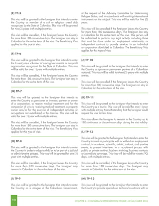 9 0 CHAPTER 6 - COLOMBIAN IMMIGRATION REGIME - LEGAL GUIDE 2016
(E) TP-5
This visa will be granted to the foreigner that intends to enter
the Country as member of a cult or religious creed duly
recognized by the State of Colombia. This visa will be granted
for two (2) years with multiple entries.
This visa will be cancelled, if the foreigner leaves the Country
for more than 180 consecutive days. The foreigner can stay in
Colombia for the entire term of the visa. The Beneficiary Visa
applies for this type of visa.
(F) TP-6
This visa will be granted to the foreigner that intends to enter
the Country as a volunteer of a nongovernmental or nonprofit
organization recognized by the State of Colombia. This visa
will be valid for one (1) year with multiple entries.
This visa will be cancelled, if the foreigner leaves the Country
for more than 180 consecutive days. The foreigner can stay in
Colombia for the entire term of the visa.
(G) TP-7
This visa will be granted to the foreigner that intends to
enter the Country as pensioner or investor, partner or owner
of a corporation, to receive medical treatment and for the
companion of who is receiving medical treatment, a property
owner and/or for the exercise of independent activities or
occupations not established in this Decree. This visa will be
valid for one (1) year with multiple entries.
This visa will be cancelled, if the foreigner leaves the Country
for more than 180 consecutive days. The foreigner can stay in
Colombia for the entire term of the visa. The Beneficiary Visa
applies for this type of visa.
(H) TP-8
This visa will be granted to the foreigner that intends to enter
the Country in order to adopt a child or to be part of a judicial
or administrative process. This visa will be granted for one (1)
year with multiple entries.
This visa will be cancelled, if the foreigner leaves the Country
for more than 180 consecutive days. The foreigner may
remain in Colombia for the entire term of the visa.
(I) TP-9
This visa will be granted to the foreigner that intends to enter
the Country as a refugee of the Colombian Government,
at the request of the Advisory Committee for Determining
Refugee Status, and in accordance with existing international
instruments on the subject. This visa will be valid for five (5)
years.
This visa will be cancelled if the foreigner leaves the Country
for more than 180 consecutive days. The foreigner can stay
in Colombia for the entire term of the visa. This person will
be authorized to perform any legal activity, including those
that must be done under an employment relationship or
independent contract to provide services to an individual
or corporation domiciled in Colombia. The Beneficiary Visa
applies for this type of visa.
(J) TP-10
This visa will be granted to the foreigner that intends to enter
the Country as spouse or permanent partner of a Colombian
national. This visa will be valid for three (3) years with multiple
entries.
This visa will be cancelled if the foreigner leaves the Country
for more than 180 consecutive days. The foreigner can stay in
Colombia for the entire term of the visa.
(K) TP-11
This visa will be granted to the foreigner that intends to enter
the Country as a tourist. This visa will be valid for one (1) year
with multiple entries. Notwithstanding that the foreigner could
request his visa for less time.
This visa allows the foreigner to remain in the Country up to
180 continuous or discontinuous days during the visa validity.
(L) TP-12
This visa will be granted to the foreigner that intends to enter the
Country to assist or participate with or without an employment
contract, in academic, scientific, artistic, cultural, and sportive
events; to present interviews in a recruitment process with
public or private entities, business training, business contacts
or journalistic coverage. This visa will be valid for ninety (90)
days, with multiple entries.
This visa will be cancelled, if the foreigner leaves the Country
for more than 180 consecutive days. The foreigner may
remain in Colombia for the entire term of the visa.
(M) TP-13
This visa will be granted to the foreigner that intends to enter
the Country to provide specialized technical assistance with or
 