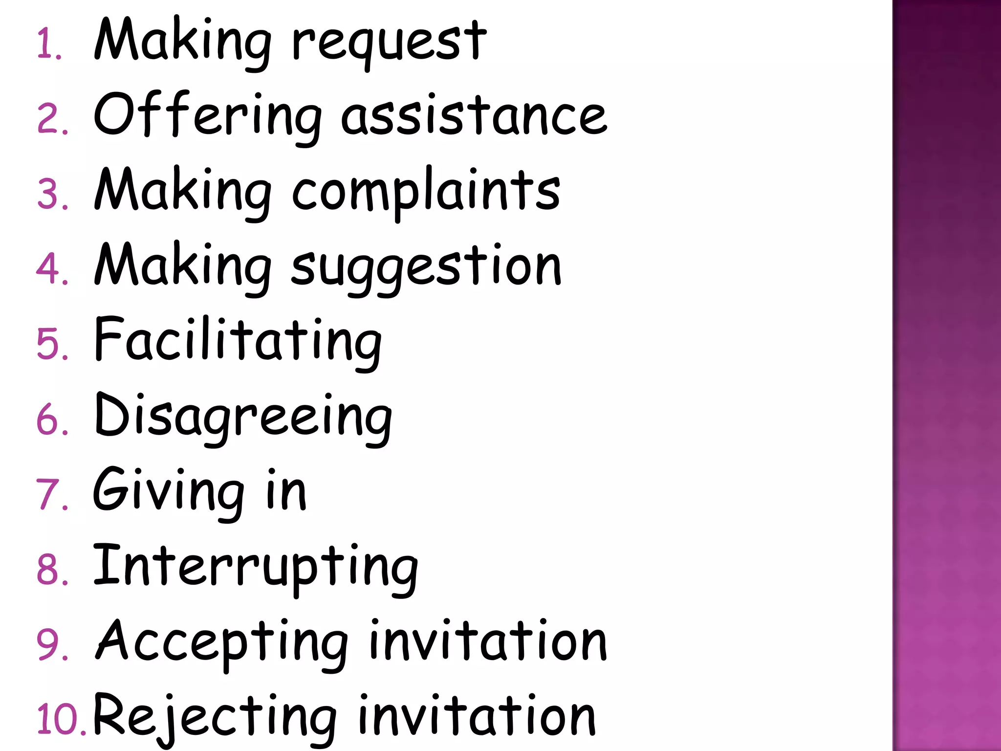 1.  Making request
2. Offering assistance
3. Making complaints
4. Making suggestion
5. Facilitating
6. Disagreeing
7. Giving in
8. Interrupting
9. Accepting invitation
10. Rejecting invitation
 