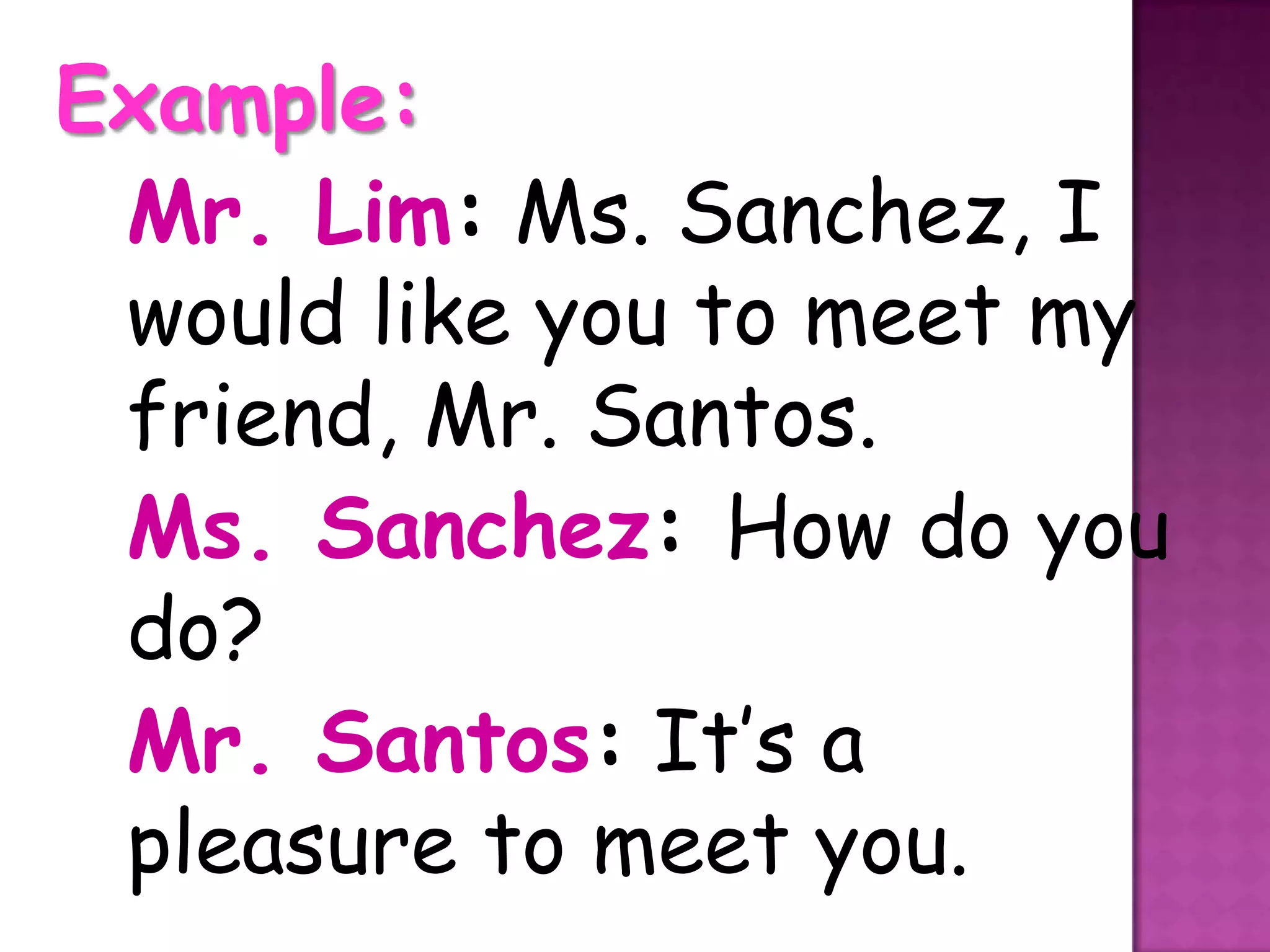 Example:
 Mr. Lim: Ms. Sanchez, I
 would like you to meet my
 friend, Mr. Santos.
 Ms. Sanchez: How do you
 do?
 Mr. Santos: It’s a
 pleasure to meet you.
 