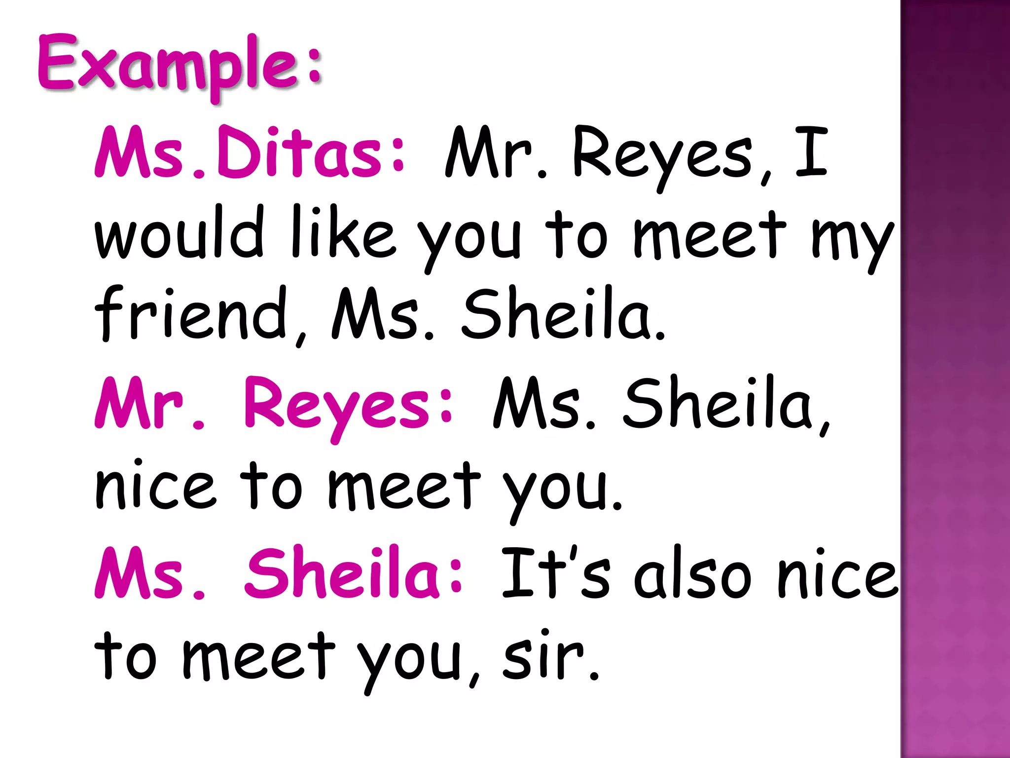 Example:
 Ms.Ditas: Mr. Reyes, I
 would like you to meet my
 friend, Ms. Sheila.
 Mr. Reyes: Ms. Sheila,
 nice to meet you.
 Ms. Sheila: It’s also nice
 to meet you, sir.
 