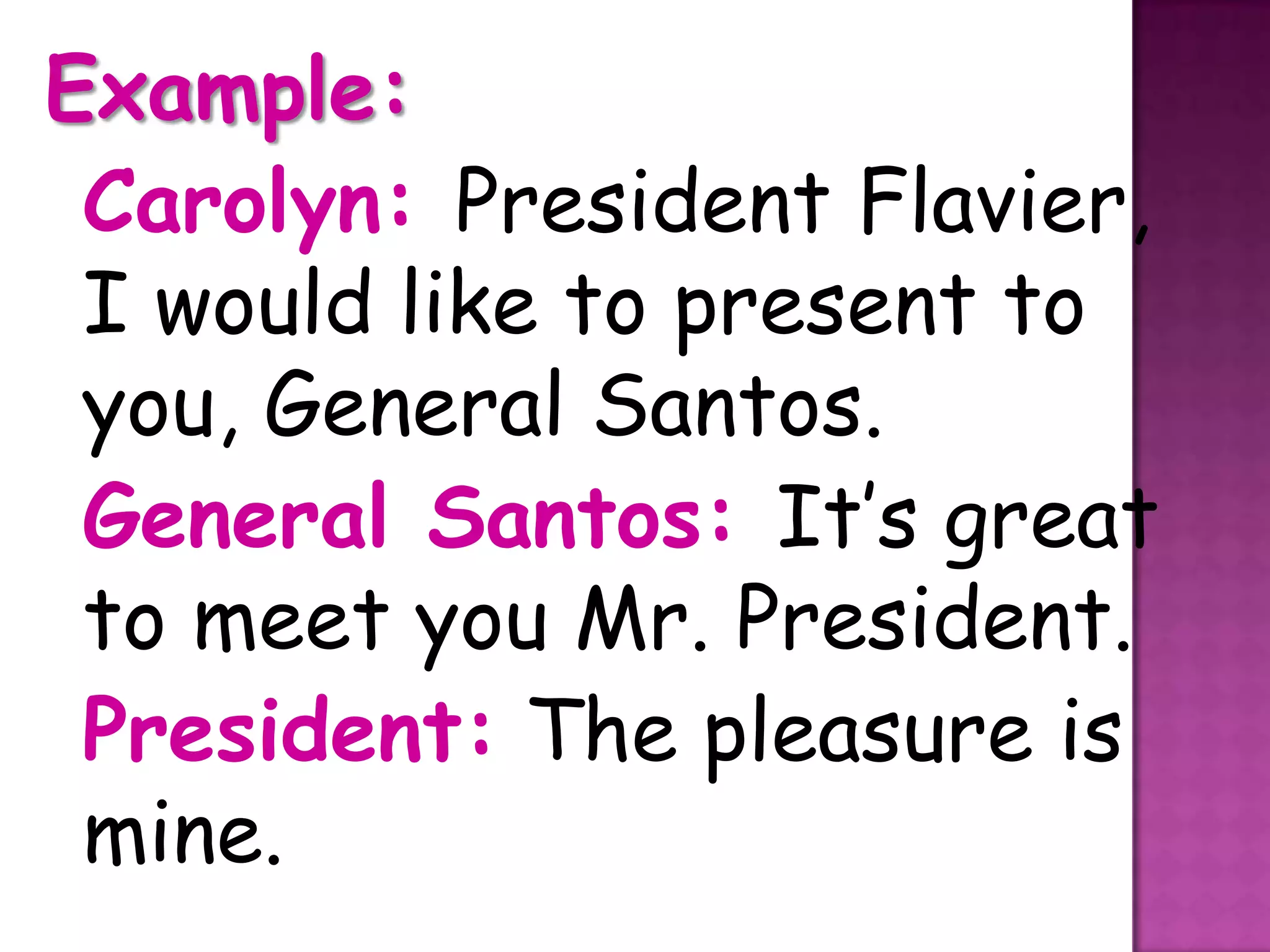 Example:
 Carolyn: President Flavier,
 I would like to present to
 you, General Santos.
 General Santos: It’s great
 to meet you Mr. President.
 President: The pleasure is
 mine.
 