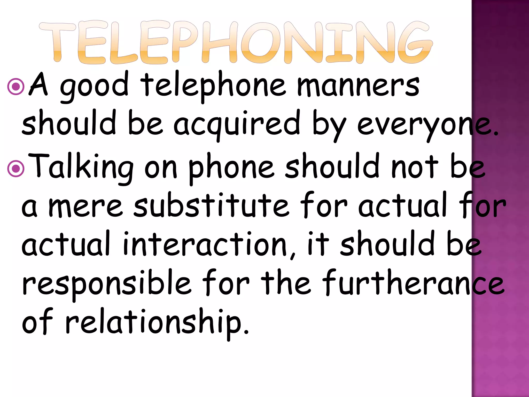 A  good telephone manners
 should be acquired by everyone.
Talking on phone should not be
 a mere substitute for actual for
 actual interaction, it should be
 responsible for the furtherance
 of relationship.
 