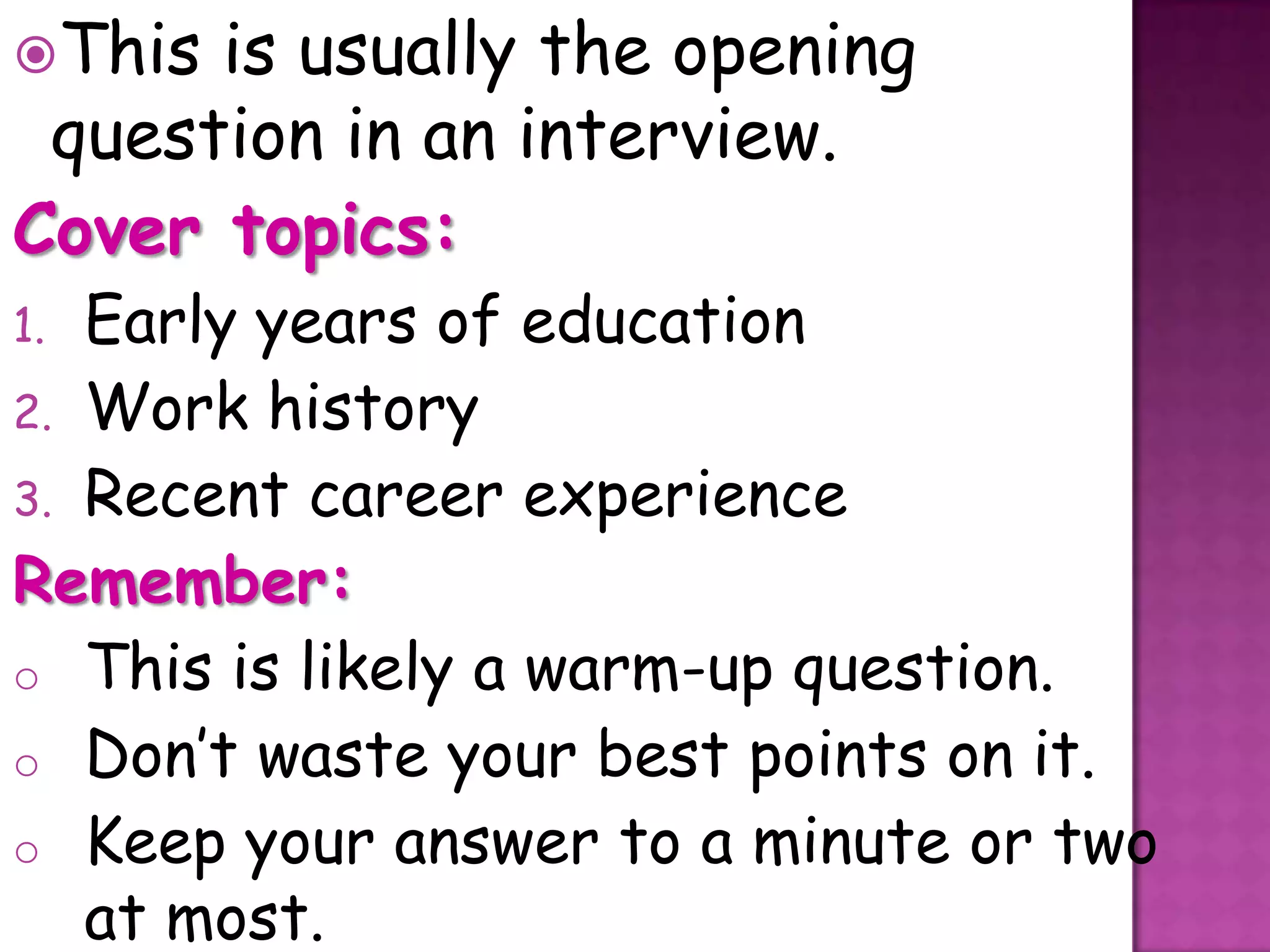 This is usually the opening
 question in an interview.
Cover topics:
1. Early years of education
2. Work history
3. Recent career experience
Remember:
o This is likely a warm-up question.
o Don’t waste your best points on it.
o Keep your answer to a minute or two
   at most.
 