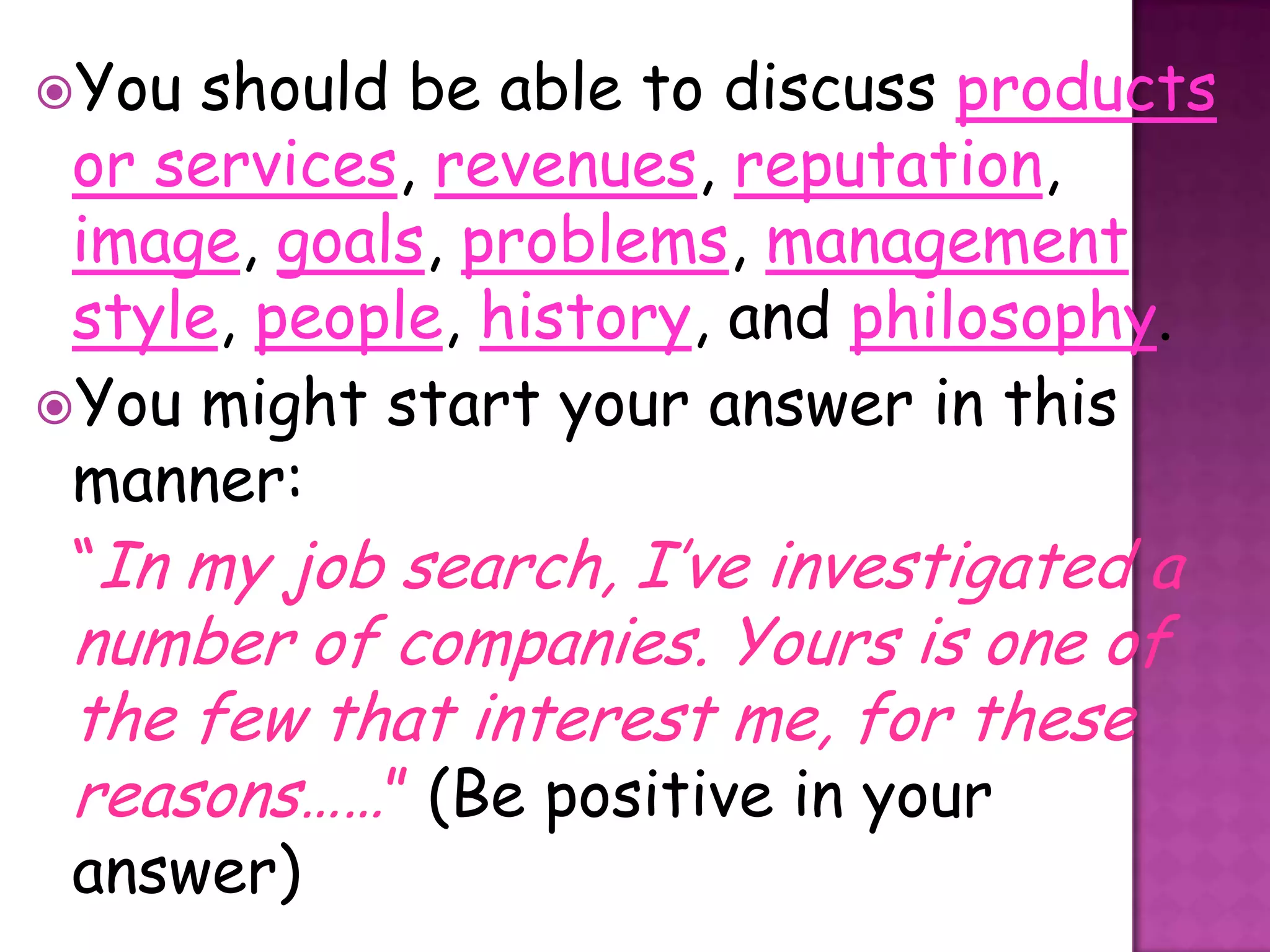 You  should be able to discuss products
 or services, revenues, reputation,
 image, goals, problems, management
 style, people, history, and philosophy.
You might start your answer in this
 manner:
 “In my job search, I’ve investigated a
 number of companies. Yours is one of
 the few that interest me, for these
 reasons……” (Be positive in your
 answer)
 