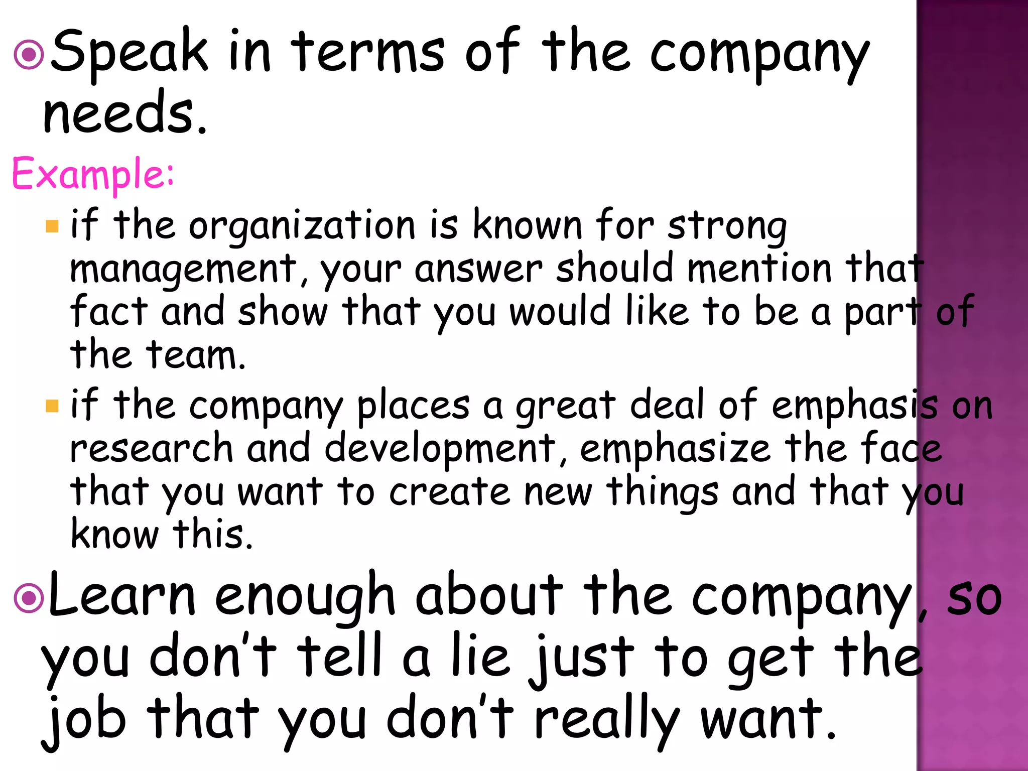 Speak     in terms of the company
 needs.
Example:
  if the organization is known for strong
   management, your answer should mention that
   fact and show that you would like to be a part of
   the team.
  if the company places a great deal of emphasis on
   research and development, emphasize the face
   that you want to create new things and that you
   know this.
Learn enough about the company, so
 you don’t tell a lie just to get the
 job that you don’t really want.
 