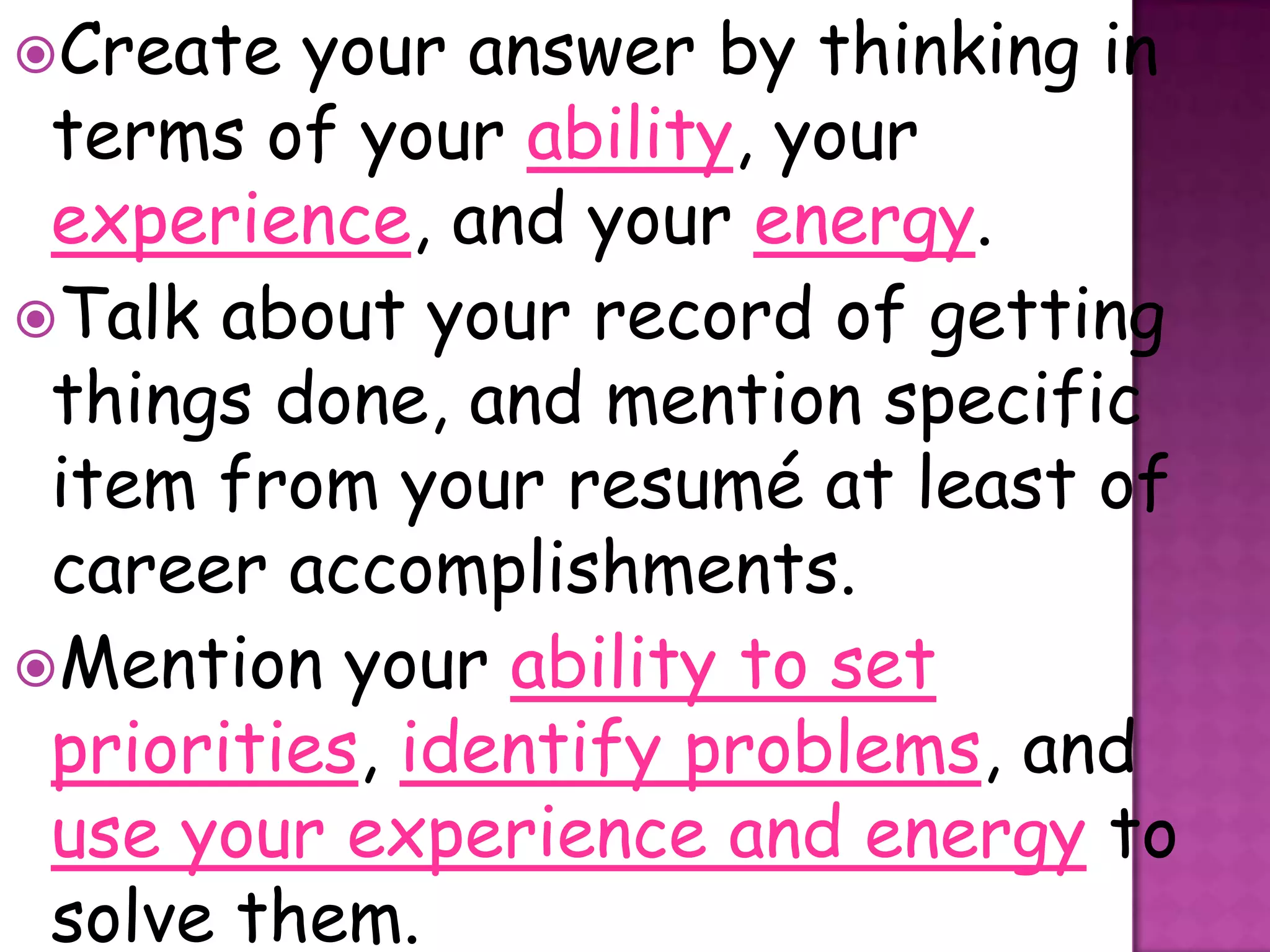 Create  your answer by thinking in
 terms of your ability, your
 experience, and your energy.
Talk about your record of getting
 things done, and mention specific
 item from your resumé at least of
 career accomplishments.
Mention your ability to set
 priorities, identify problems, and
 use your experience and energy to
 solve them.
 