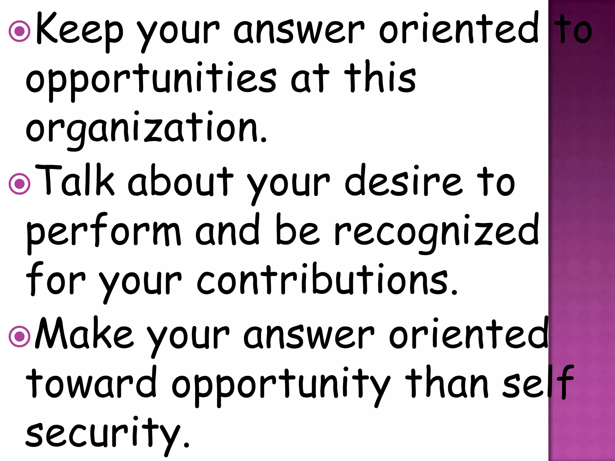 Keep  your answer oriented to
 opportunities at this
 organization.
Talk about your desire to
 perform and be recognized
 for your contributions.
Make your answer oriented
 toward opportunity than self
 security.
 
