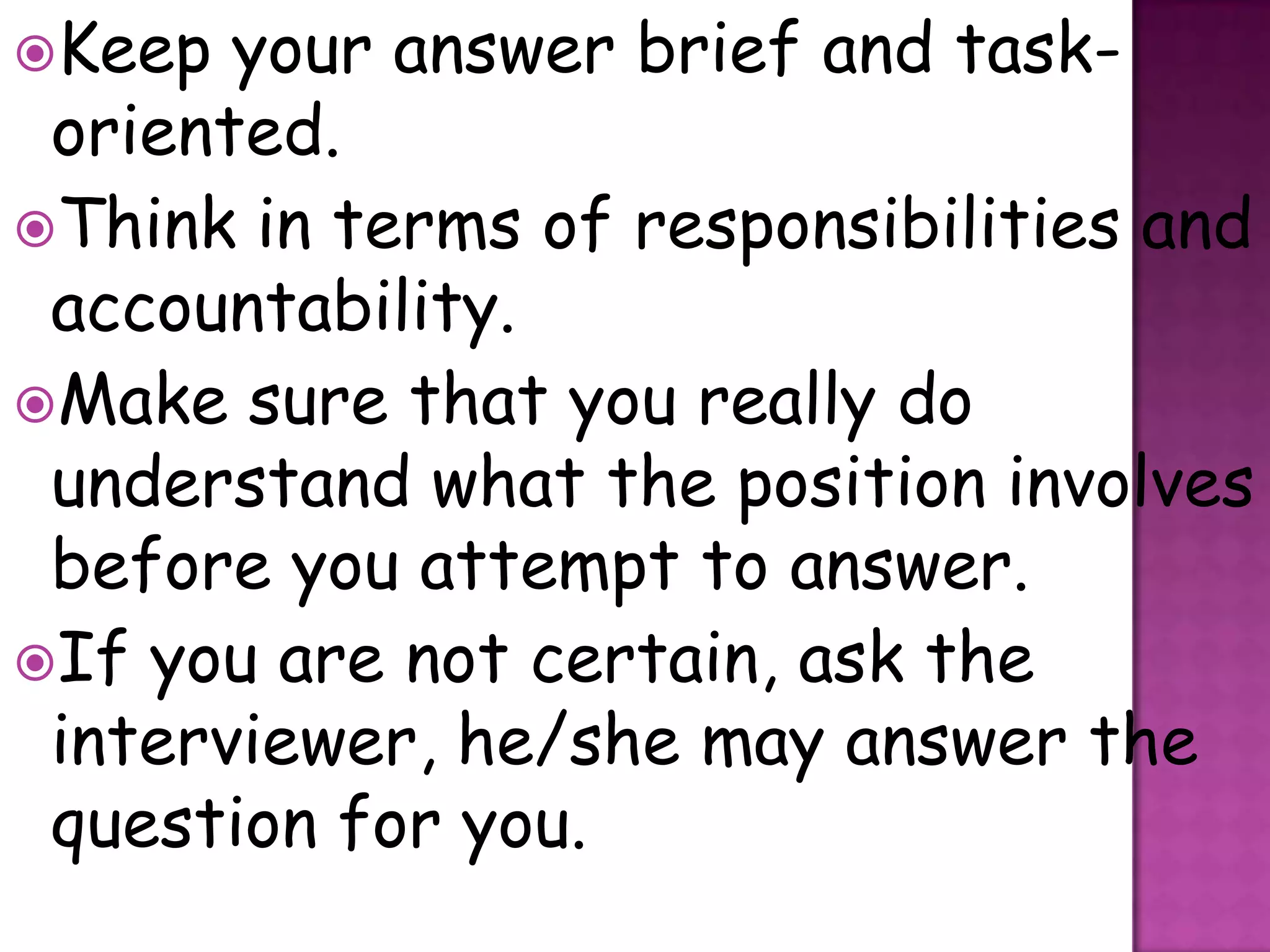 Keep  your answer brief and task-
 oriented.
Think in terms of responsibilities and
 accountability.
Make sure that you really do
 understand what the position involves
 before you attempt to answer.
If you are not certain, ask the
 interviewer, he/she may answer the
 question for you.
 