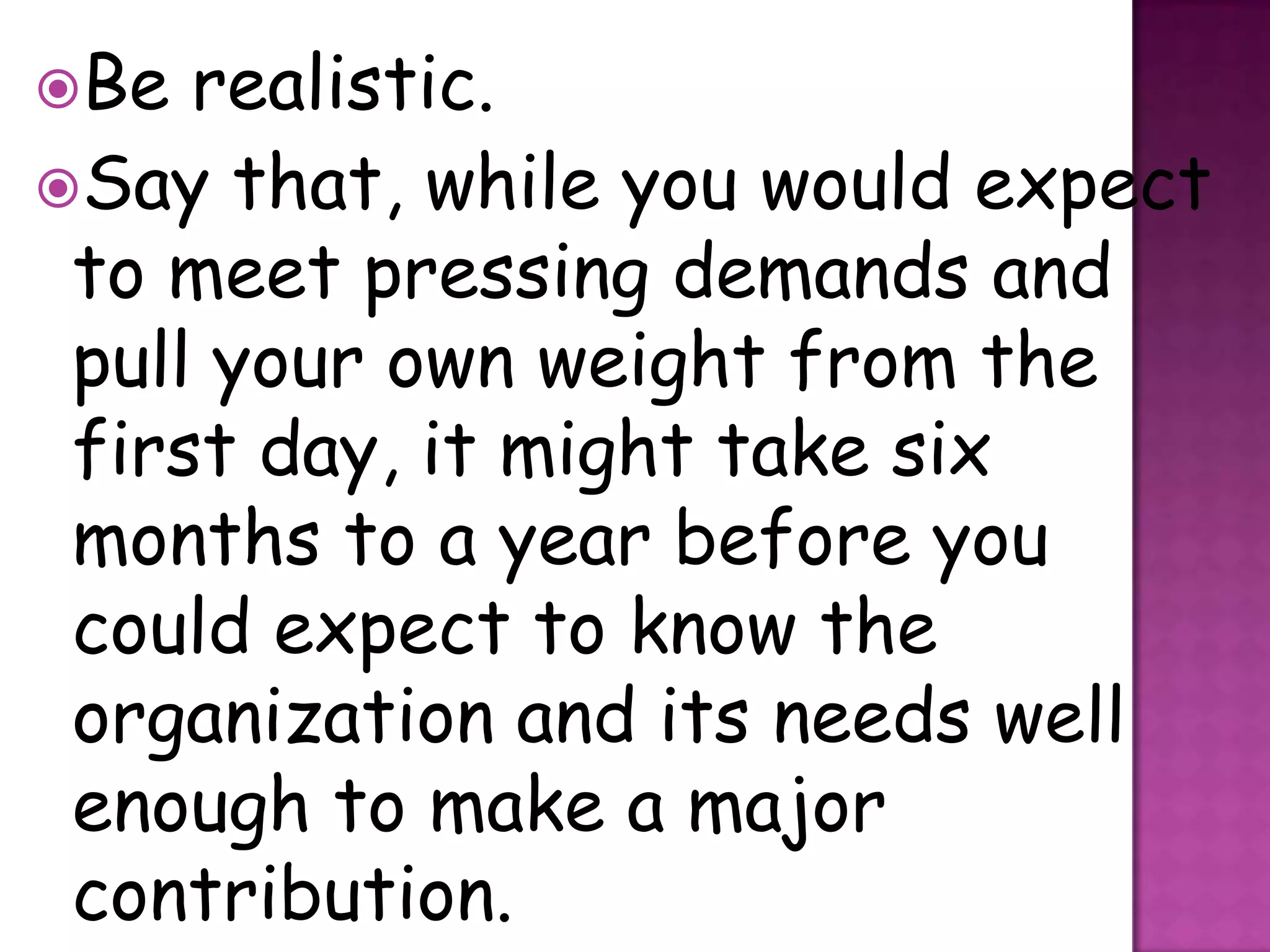 Be  realistic.
Say that, while you would expect
 to meet pressing demands and
 pull your own weight from the
 first day, it might take six
 months to a year before you
 could expect to know the
 organization and its needs well
 enough to make a major
 contribution.
 