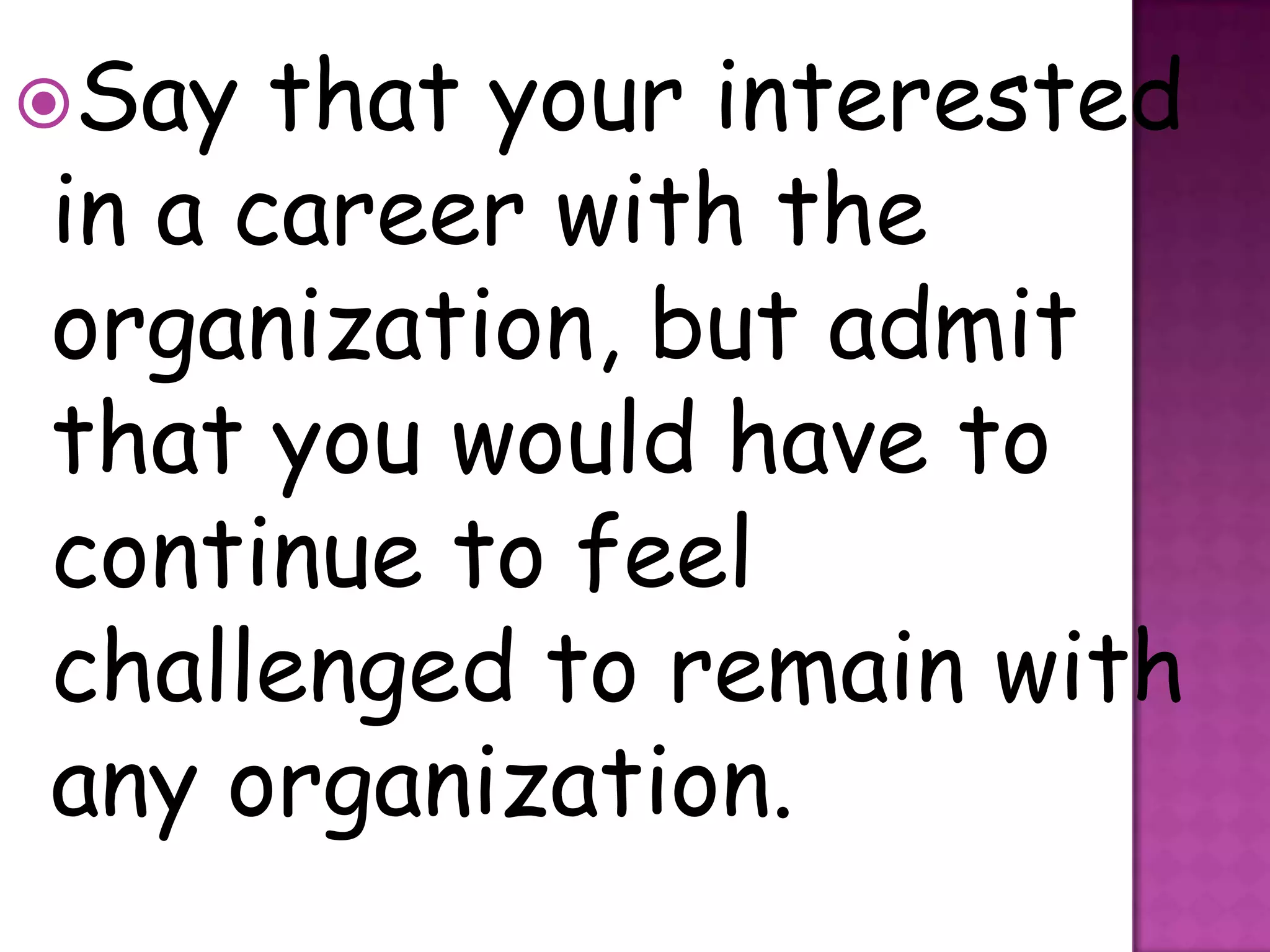 Say  that your interested
in a career with the
organization, but admit
that you would have to
continue to feel
challenged to remain with
any organization.
 