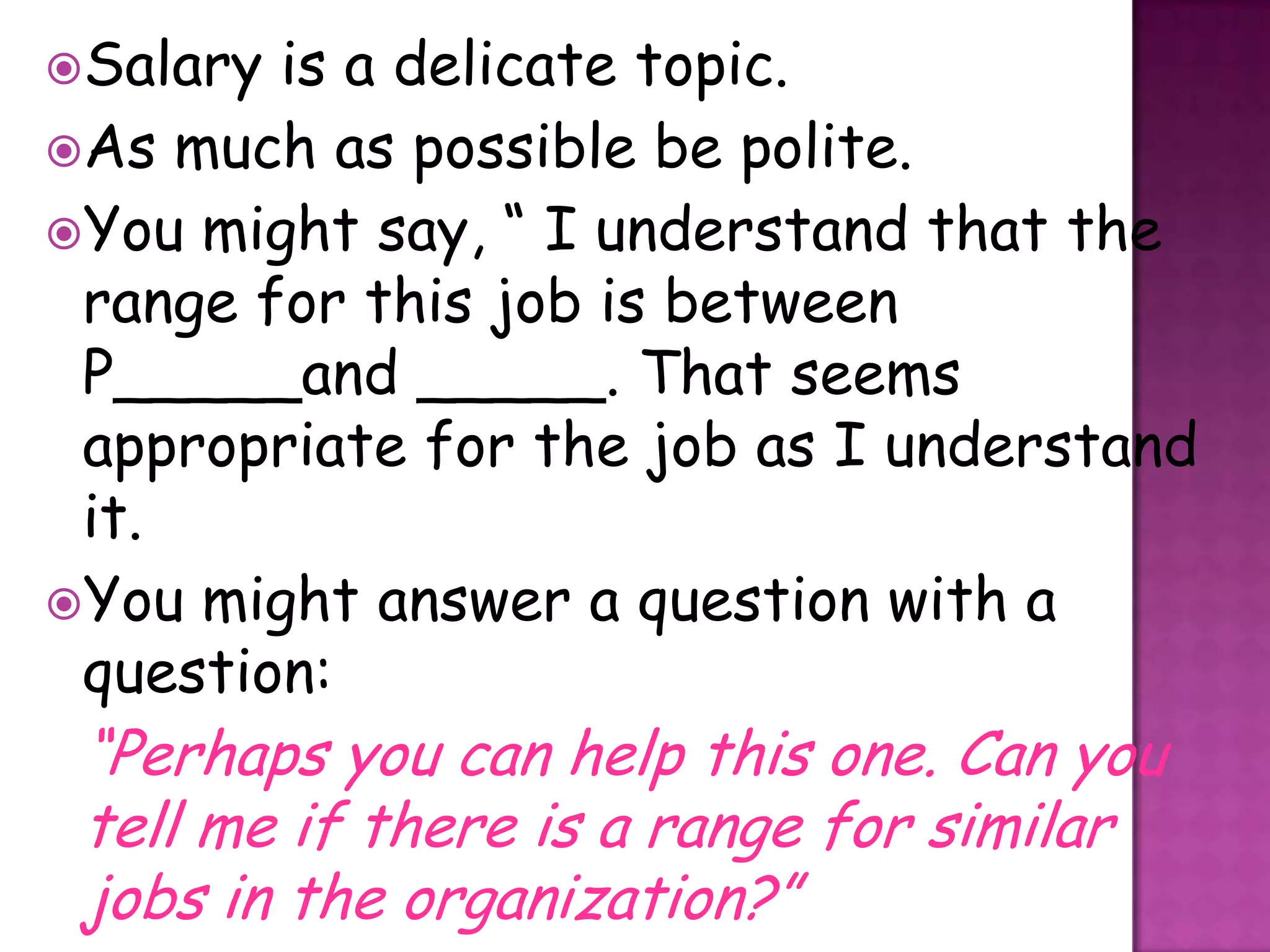 Salary is a delicate topic.
As much as possible be polite.
You might say, “ I understand that the
 range for this job is between
 P_____and _____. That seems
 appropriate for the job as I understand
 it.
You might answer a question with a
 question:
 “Perhaps you can help this one. Can you
 tell me if there is a range for similar
 jobs in the organization?”
 