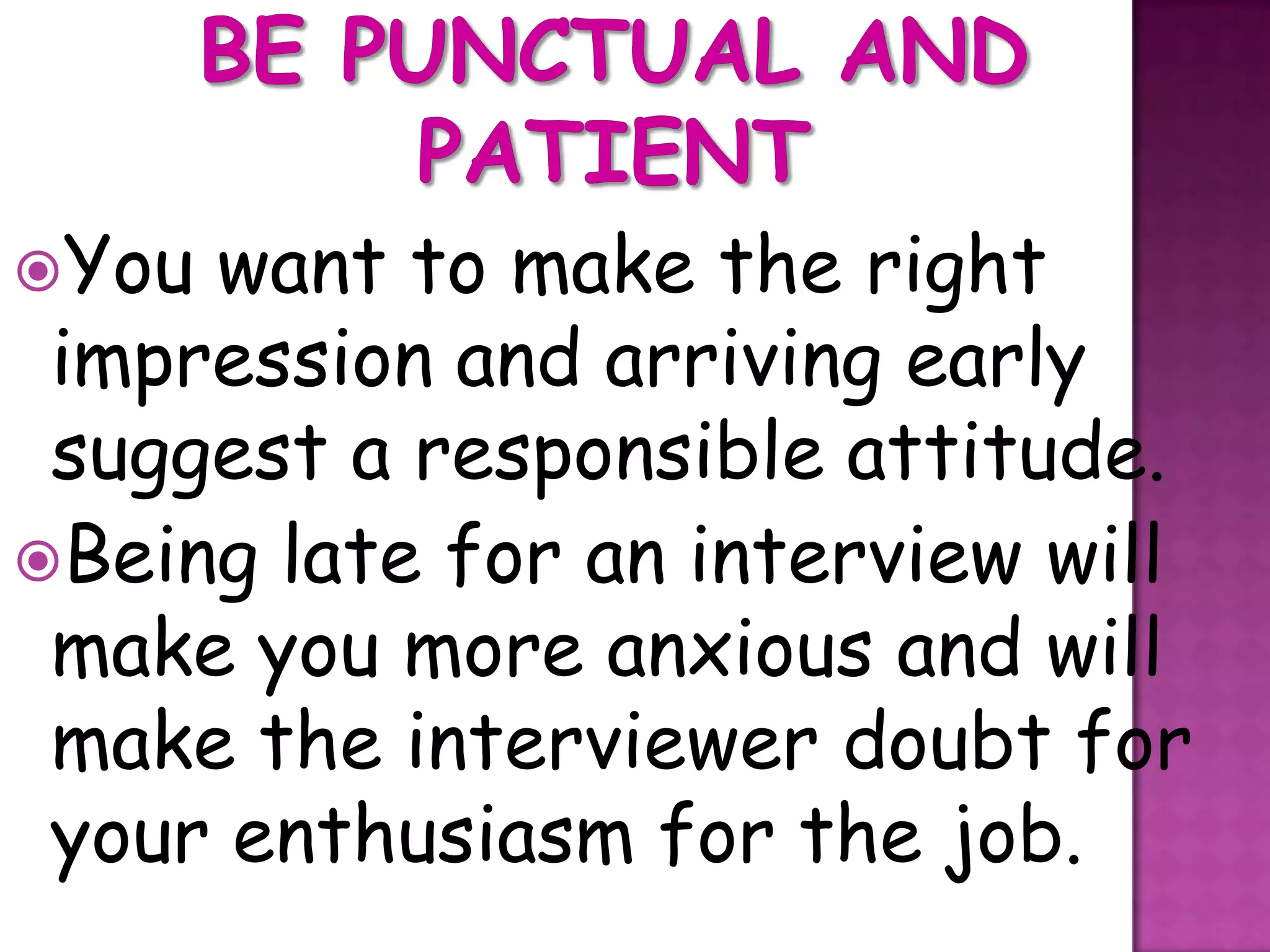 You want to make the right
 impression and arriving early
 suggest a responsible attitude.
Being late for an interview will
 make you more anxious and will
 make the interviewer doubt for
 your enthusiasm for the job.
 