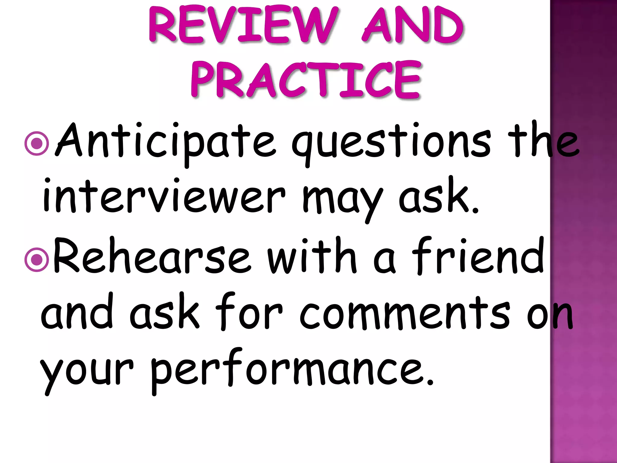 Anticipate questions the
 interviewer may ask.
Rehearse with a friend
 and ask for comments on
 your performance.
 