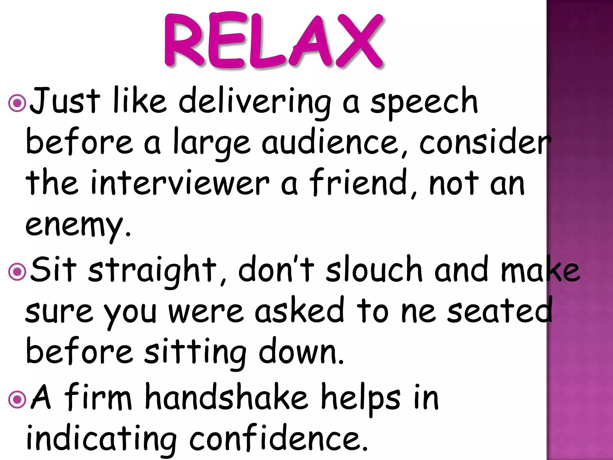 Just  like delivering a speech
 before a large audience, consider
 the interviewer a friend, not an
 enemy.
Sit straight, don’t slouch and make
 sure you were asked to ne seated
 before sitting down.
A firm handshake helps in
 indicating confidence.
 
