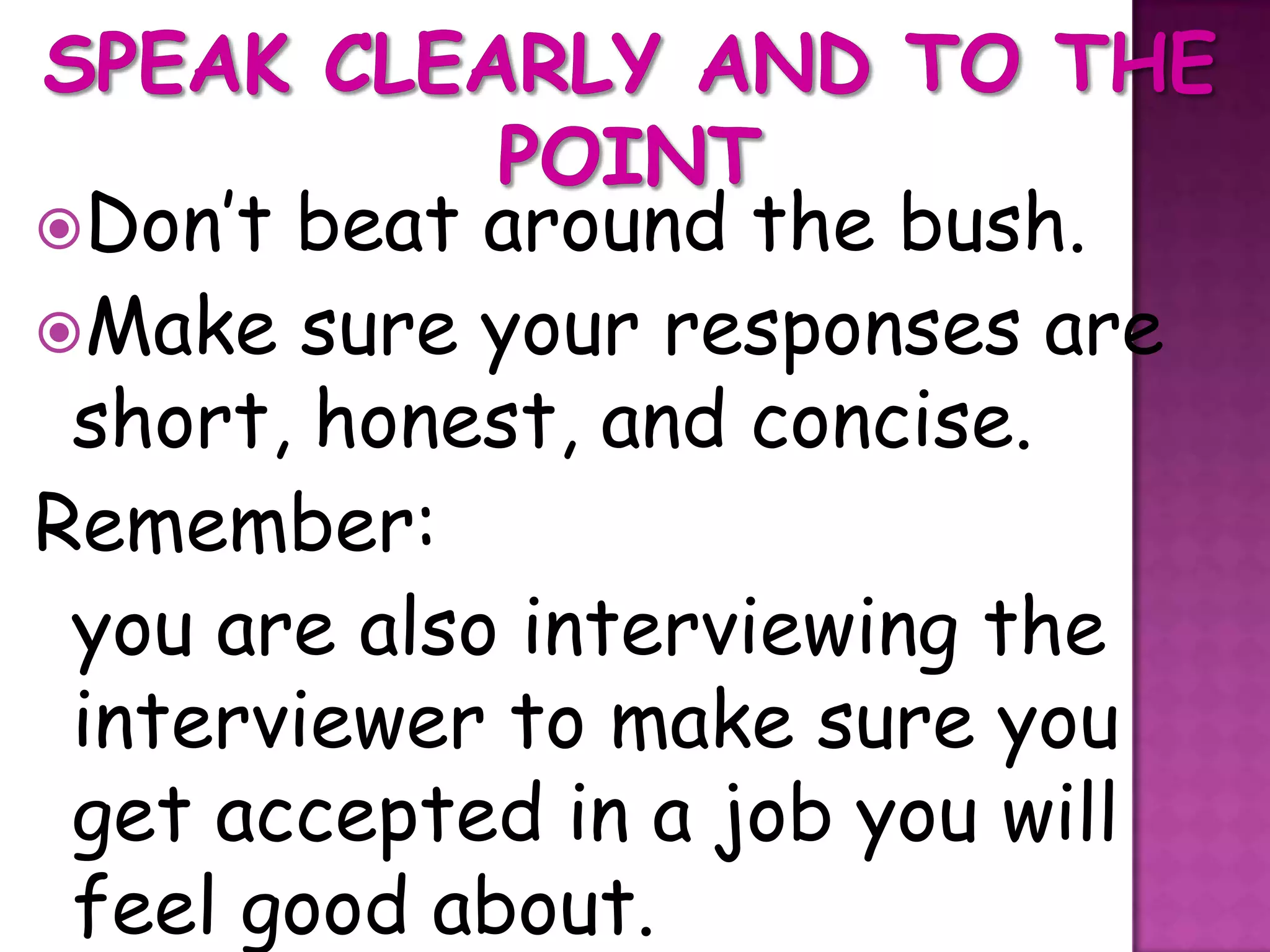 Don’t beat around the bush.
Make sure your responses are
 short, honest, and concise.
Remember:
 you are also interviewing the
 interviewer to make sure you
 get accepted in a job you will
 feel good about.
 