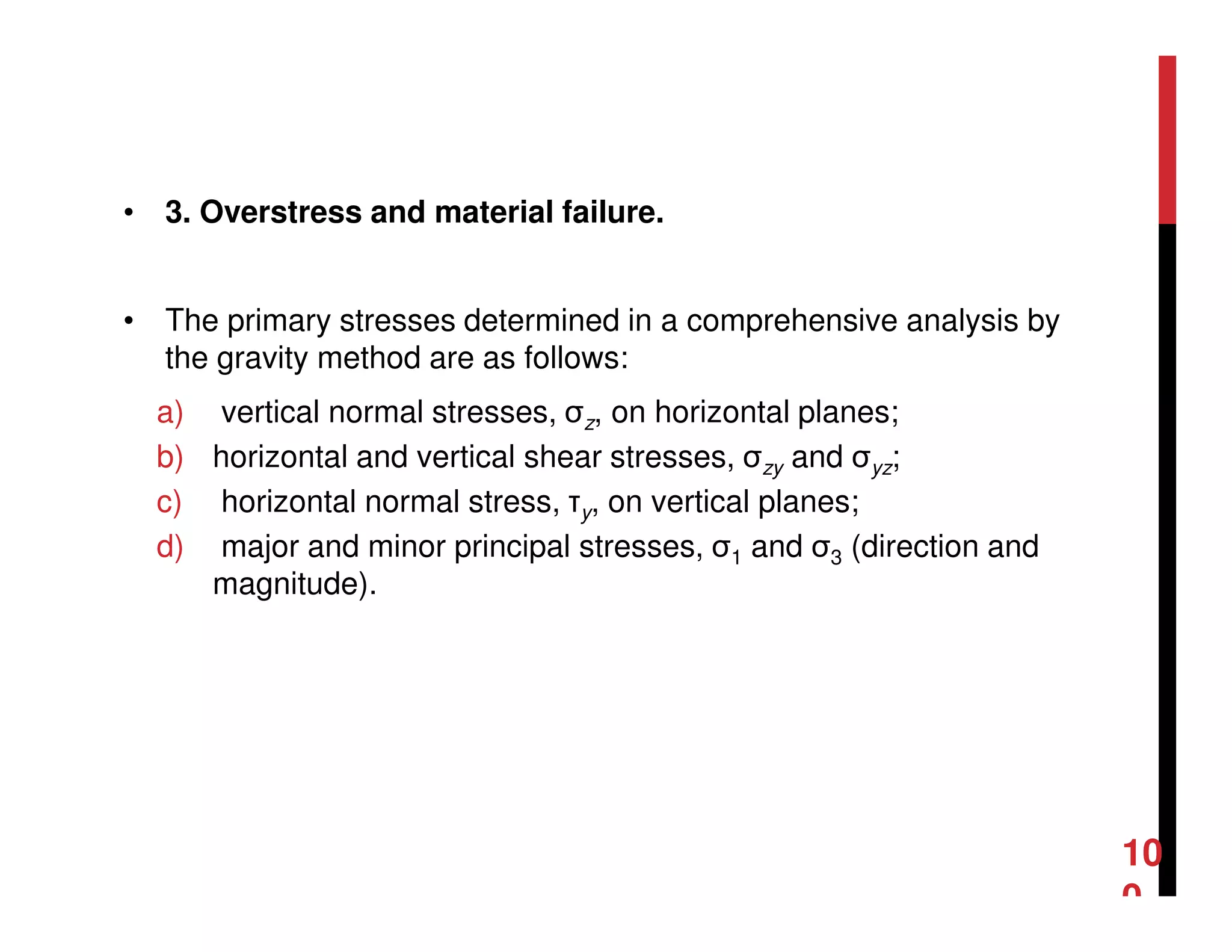 • 3. Overstress and material failure.
• The primary stresses determined in a comprehensive analysis by
the gravity method are as follows:
a) vertical normal stresses, σz, on horizontal planes;
b) horizontal and vertical shear stresses, σzy and σyz;
c) horizontal normal stress, τy, on vertical planes;
d) major and minor principal stresses, σ1 and σ3 (direction and
magnitude).
10
0
 