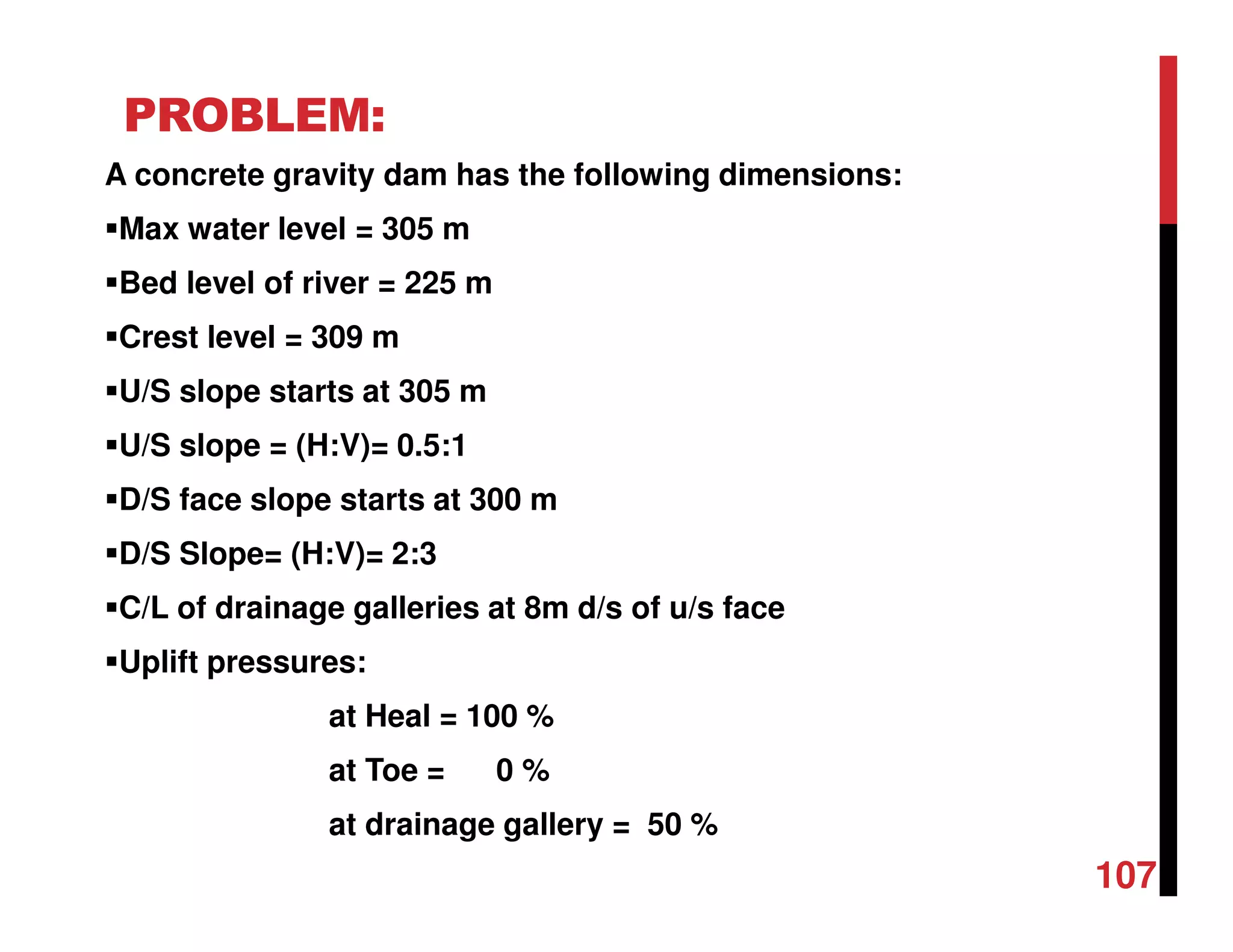 PROBLEM:
A concrete gravity dam has the following dimensions:
Max water level = 305 m
Bed level of river = 225 m
Crest level = 309 m
U/S slope starts at 305 m
U/S slope = (H:V)= 0.5:1
D/S face slope starts at 300 m
D/S Slope= (H:V)= 2:3
C/L of drainage galleries at 8m d/s of u/s face
Uplift pressures:
at Heal = 100 %
at Toe = 0 %
at drainage gallery = 50 %
107
 