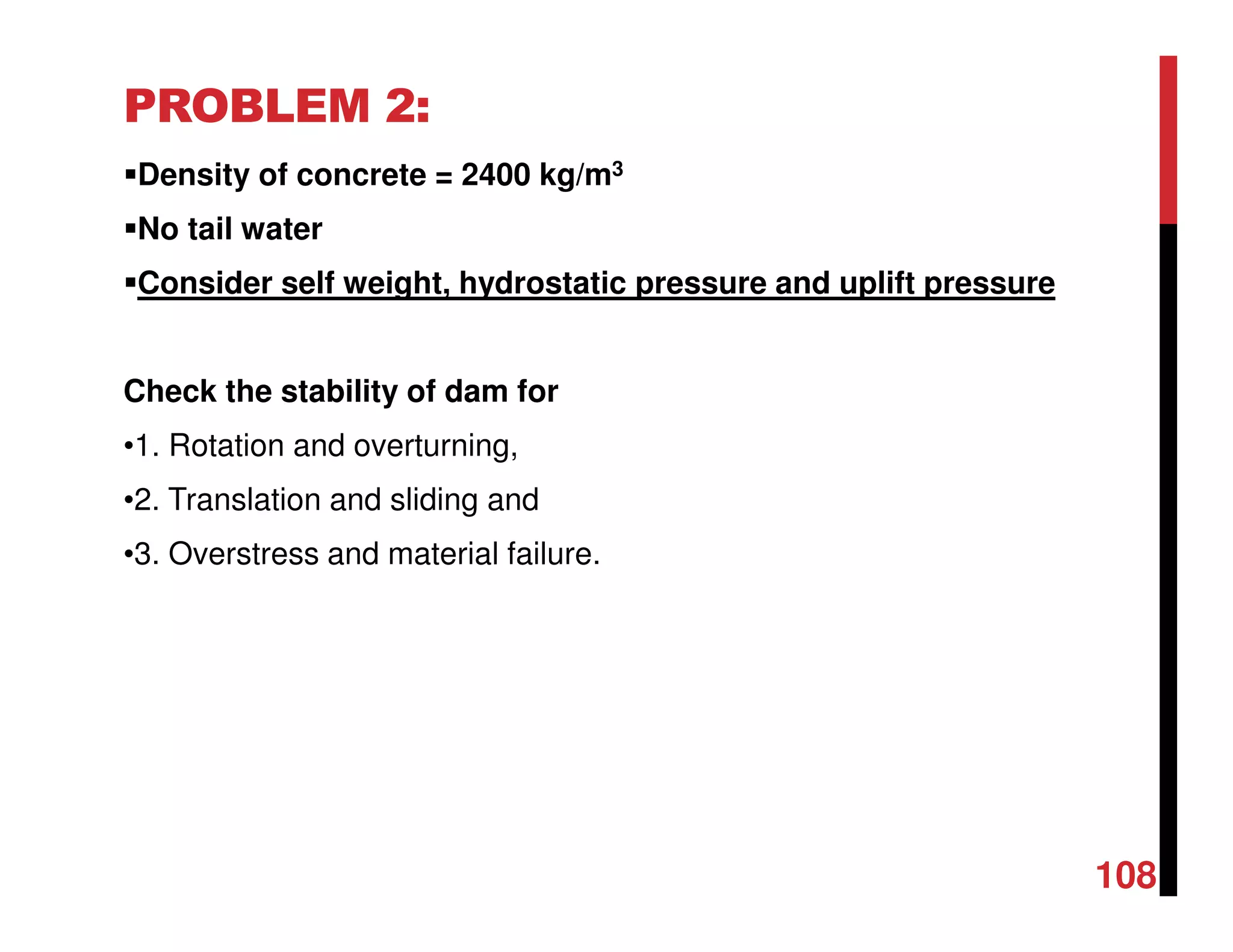 PROBLEM 2:
Density of concrete = 2400 kg/m3
No tail water
Consider self weight, hydrostatic pressure and uplift pressure
Check the stability of dam for
•1. Rotation and overturning,
•2. Translation and sliding and
•3. Overstress and material failure.
108
 