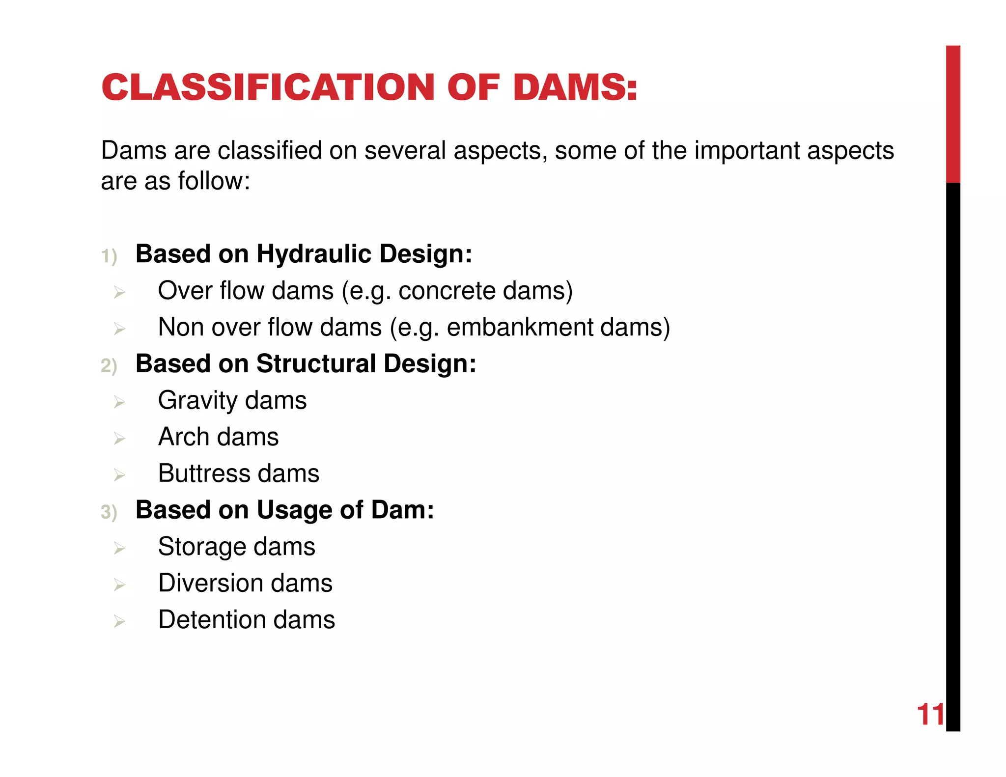 CLASSIFICATION OF DAMS:
Dams are classified on several aspects, some of the important aspects
are as follow:
1) Based on Hydraulic Design:
Over flow dams (e.g. concrete dams)
Non over flow dams (e.g. embankment dams)
2) Based on Structural Design:
Gravity dams
Arch dams
Buttress dams
3) Based on Usage of Dam:
Storage dams
Diversion dams
Detention dams
11
 