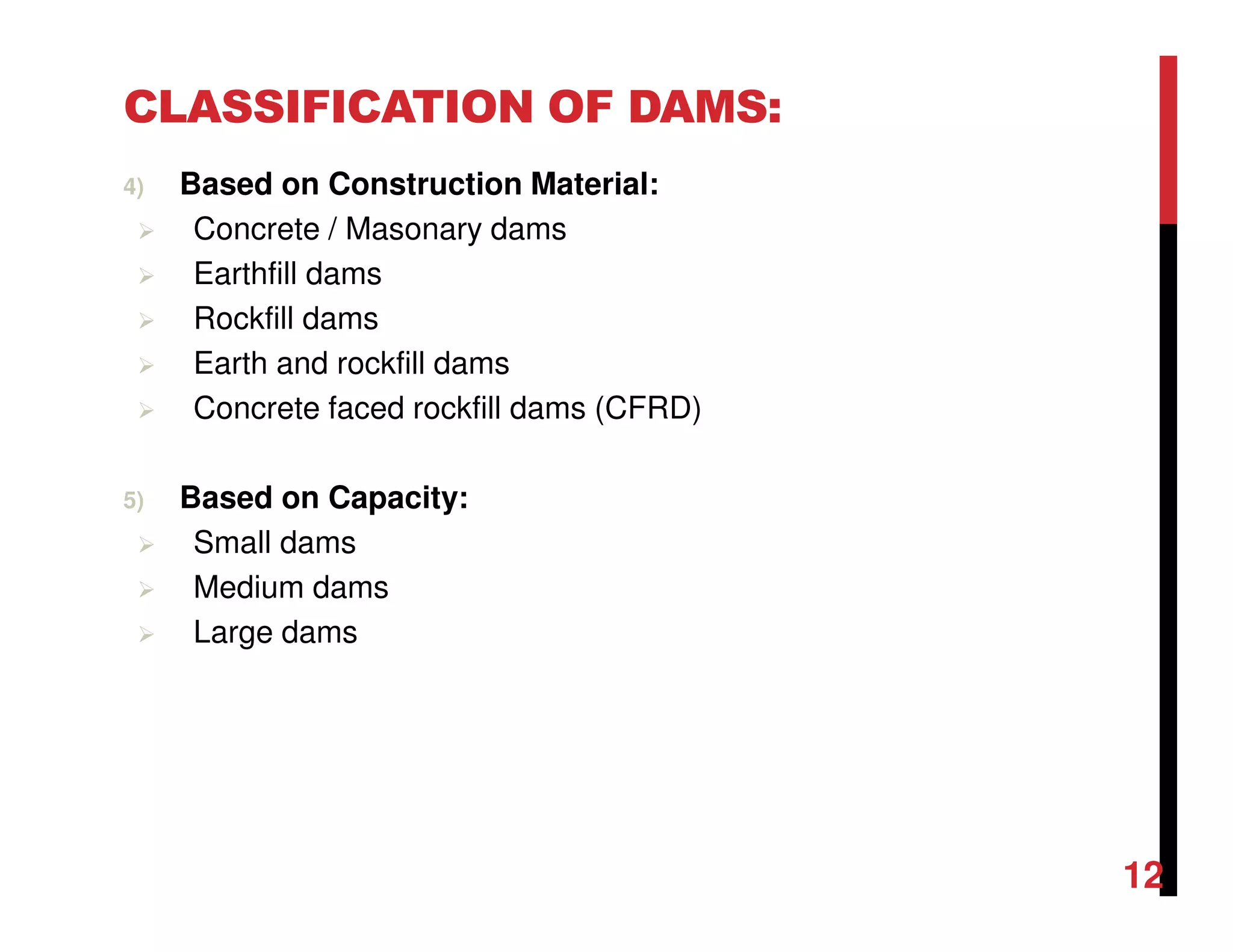 CLASSIFICATION OF DAMS:
4) Based on Construction Material:
Concrete / Masonary dams
Earthfill dams
Rockfill dams
Earth and rockfill dams
Concrete faced rockfill dams (CFRD)
5) Based on Capacity:
Small dams
Medium dams
Large dams
12
 